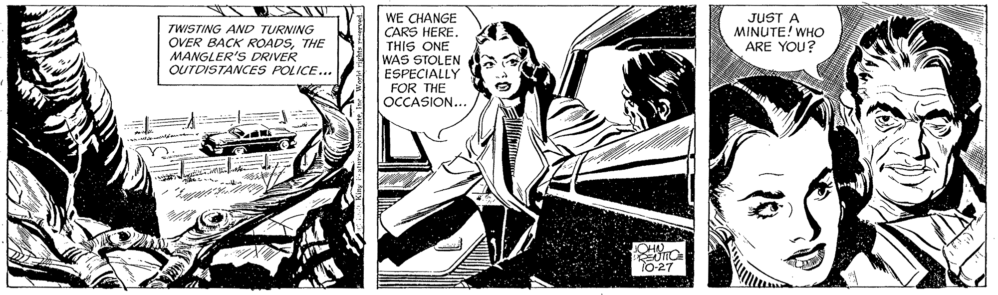 Comic book OCR: WE CHANGE CARS HERE. THIS ONE WAS STOLEN ESPECIALLY FOR THE OCCASION... TWISTING AND TURNING OVER BACK ROADSTHE MANGLER'S DRIVER OUTDISTANCES POLICE... JUST A MINUTE! WHO ARE YOU? CHN 10-27 WE CHANGE CARS HERE. THIS ONE WAS STOLEN ESPECIALLY FOR THE OCCASION... TWISTING AND TURNING OVER BACK ROADSTHE MANGLER'S DRIVER OUTDISTANCES POLICE... JUST A MINUTE! WHO ARE YOU? CHN 10-27