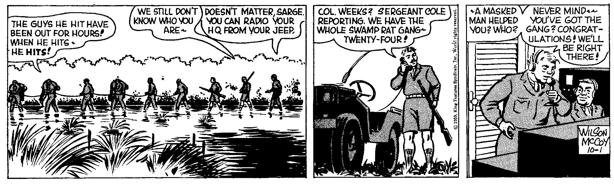 Vehicle OCR: THE GUYS HE HIT HAVE BEEN OUT FOR HOURS! WHEN HE HITS - HE HITS! ^ WWW 400 WE STILL DON'T KNOW WHO YOU ARE~ DOESN'T MATTERSARGE. YOU CAN RADIO YOUR HQ FROM YOUR JEEP. COL. WEEKS? SERGEANT COLE REPORTING. WE HAVE THE WHOLE SWAMP RAT GANG- TWENTY-FOUR! 1959World rights reserved. *A MASKED MAN HELPED YOU? WHO? NEVER MIND YOU'VE GOT THE GANG? CONGRAT- ULATIONS! WE'LL BE RIGHT THERE! WILSON MCCOY 10-1 THE GUYS HE HIT HAVE BEEN OUT FOR HOURS ! WHEN HE HITS - HE HITS ! ^ WWW 400 WE STILL DON'T KNOW WHO YOU ARE ~ DOESN'T MATTERSARGE . YOU CAN RADIO YOUR HQ FROM YOUR JEEP . COL . WEEKS ? SERGEANT COLE REPORTING . WE HAVE THE WHOLE SWAMP RAT GANG TWENTY - FOUR ! 1959King Features SyndicateWorld rights reserved . * A MASKED MAN HELPED YOU ? WHO ? NEVER MIND YOU'VE GOT THE GANG ? CONGRAT ULATIONS ! WE'LL BE RIGHT THERE ! WILSON MCCOY 10-1