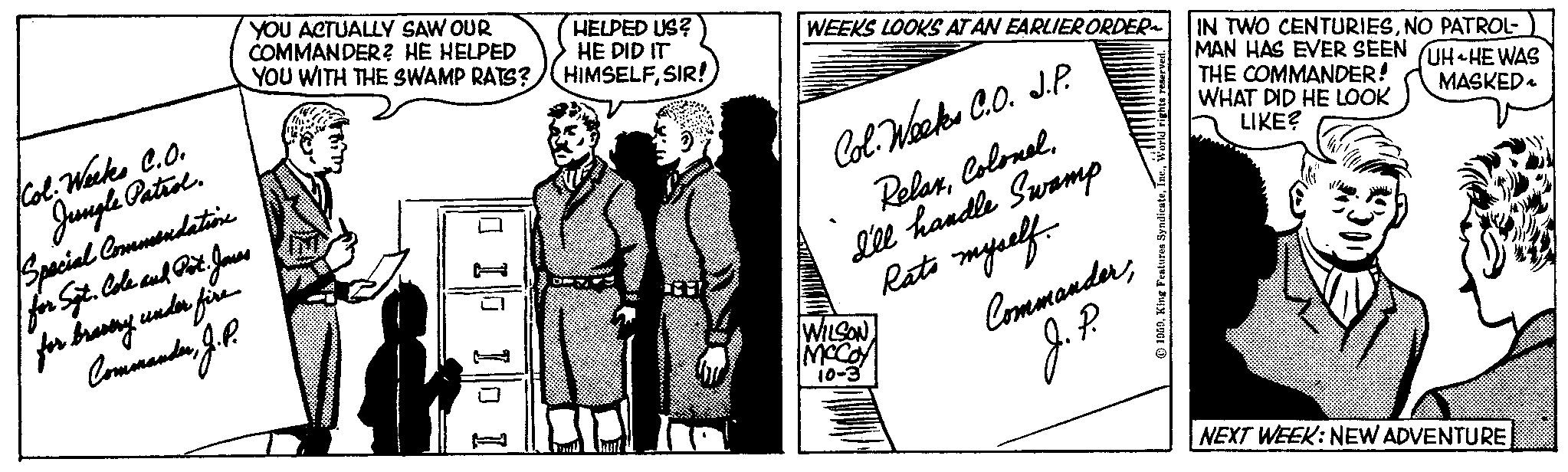 Art OCR: Col. Weeks C.O. Jungle Patrol. Special Commendation for Sgt. Cole and Pot. Jones for bravery under fire CommanderJ. P. YOU ACTUALLY SAW OUR COMMANDER? HE HELPED YOU WITH THE SWAMP RATS? 0 10 10 1 HELPED US? HE DID IT HIMSELFSIR! WEEKS LOOKS AT AN EARLIER ORDER Col. Weeks C.O. J.P. RelaxI'll handle Swamp Rats myself. WILSON MCCOY 10-3 CommanderJ.P. 1959World IN TWO CENTURIESNO PATROL- MAN HAS EVER SEEN UH HE WAS THE COMMANDER! MASKED WHAT DID HE LOOK LIKE? NEXT WEEK: NEW ADVENTURE Col. Weeks C.O. Jungle Patrol . Special Commendation for Sgt . Cole and Pot . Jones for bravery under fire CommanderJ. P. YOU ACTUALLY SAW OUR COMMANDER ? HE HELPED YOU WITH THE SWAMP RATS ? 0 10 10 1 HELPED US ? HE DID IT HIMSELFSIR ! WEEKS LOOKS AT AN EARLIER ORDER Col. Weeks C.O. J.P. RelaxI'll handle Swamp Rats myself . WILSON MCCOY 10-3 CommanderJ.P. 1959King Features SyndicateWorld IN TWO CENTURIESNO PATROL MAN HAS EVER SEEN UH HE WAS THE COMMANDER ! MASKED WHAT DID HE LOOK LIKE ? NEXT WEEK : NEW ADVENTURE