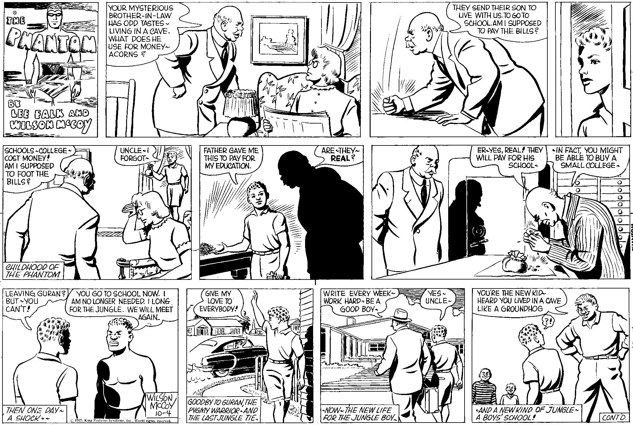 Organism OCR: THE PHANTOM BY LEE FALK AND WILSON MCCOY SCHOOLS COLLEGE COST MONEY! AM I SUPPOSED TO FOOT THE BILLS? CHILDHOOD OF THE PHANTOM LEAVINGGURAN? BUT YOU CAN'T! THEN ONE DAY ~ A SHOCK~~ YOUR MYSTERIOUS BROTHER-IN-LAW HAS ODD TASTES ~ LIVING IN A CAVE. WHAT DOES HE USE FOR MONEY ACORNS ? UNCLE I FORGOT~ YOU GO TO SCHOOL NOW. I AM NO LONGER NEEDED. I LONG FOR THE JUNGLE.. WE WILL MEET AGAIN. WILSON MCCOY 10-4 1959World rights reserved. FATHER GAVE ME THIS TO PAY FOR MY EDUCATION. GIVE MY LOVE TO EVERYBODY! M DAB AAA GOODBY TO GURANTHE PYGMY WARRIOR - AND THE LAST JUNGLE TIE ARE THEY REAL? WRITE EVERY WEEK~ WORK HARD BE A GOOD BOY~ NOW THE NEW LIFE FOR THE JUNGLE BOY YES UNCLE- THEY SEND THEIR SON TO LIVE WITH US.TO GO TO SCHOOL.AMI SUPPOSED TO PAY THE BILLS? ER-YESREAL! THEY WILL PAY FOR HIS SCHOOL IN FACTYOU MIGHT BE ABLE TO BUY A SMALL COLLEGE ~ YOU'RE THE NEW KID HEARD YOU LIVED IN A CAVE LIKE A GROUNDHOG O AND A NEW KIND OF JUNGLE~ A BOYS' SCHOOL! O O O O O CONTD. THE PHANTOM BY LEE FALK AND WILSON MCCOY SCHOOLS COLLEGE COST MONEY ! AM I SUPPOSED TO FOOT THE BILLS ? CHILDHOOD OF THE PHANTOM LEAVINGGURAN ? BUT YOU CAN'T ! THEN ONE DAY ~ A SHOCK ~~ YOUR MYSTERIOUS BROTHER - IN - LAW HAS ODD TASTES ~ LIVING IN A CAVE . WHAT DOES HE USE FOR MONEY ACORNS ? UNCLE I FORGOT ~ YOU GO TO SCHOOL NOW . I AM NO LONGER NEEDED . I LONG FOR THE JUNGLE .. WE WILL MEET AGAIN . WILSON MCCOY 10-4 1959King Features SyndicateWorld rights reserved . FATHER GAVE ME THIS TO PAY FOR MY EDUCATION . GIVE MY LOVE TO EVERYBODY ! M DAB AAA GOODBY TO GURANTHE PYGMY WARRIOR - AND THE LAST JUNGLE TIE ARE THEY REAL ? WRITE EVERY WEEK ~ WORK HARD BE A GOOD BOY ~ NOW THE NEW LIFE FOR THE JUNGLE BOY YES UNCLE THEY SEND THEIR SON TO LIVE WITH US.TO GO TO SCHOOL.AMI SUPPOSED TO PAY THE BILLS ? ER - YESREAL ! THEY WILL PAY FOR HIS SCHOOL IN FACTYOU MIGHT BE ABLE TO BUY A SMALL COLLEGE ~ YOU'RE THE NEW KID HEARD YOU LIVED IN A CAVE LIKE A GROUNDHOG O AND A NEW KIND OF JUNGLE ~ A BOYS ' SCHOOL ! O O O O O CONTD .