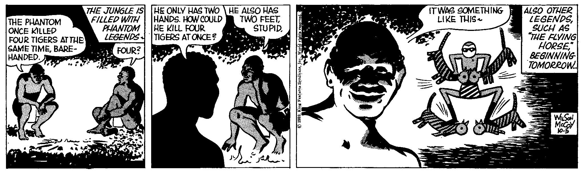 Happy OCR: THE PHANTOM ONCE KILLED FOUR TIGERS AT THE SAME TIMEBARE- HANDED. THE JUNGLE IS FILLED WITH PHANTOM LEGENDS FOUR? HE ONLY HAS TWO HANDS. HOW COULD HE KILL FOUR TIGERS AT ONCE? HE ALSO HAS TWO FEETSTUPID. ???? Part 1959IT WAS SOMETHING LIKE THIS ALSO OTHER LEGENDSSUCH AS "THE FLYING HORSE" BEGINNING TOMORROW WILSONMcCoy 10-5 THE PHANTOM ONCE KILLED FOUR TIGERS AT THE SAME TIMEBARE HANDED . THE JUNGLE IS FILLED WITH PHANTOM LEGENDS FOUR ? HE ONLY HAS TWO HANDS . HOW COULD HE KILL FOUR TIGERS AT ONCE ? HE ALSO HAS TWO FEETSTUPID . ???? Part 1959King Features SyndicateIT WAS SOMETHING LIKE THIS ALSO OTHER LEGENDSSUCH AS " THE FLYING HORSE" BEGINNING TOMORROW WILSONMcCoy 10-5