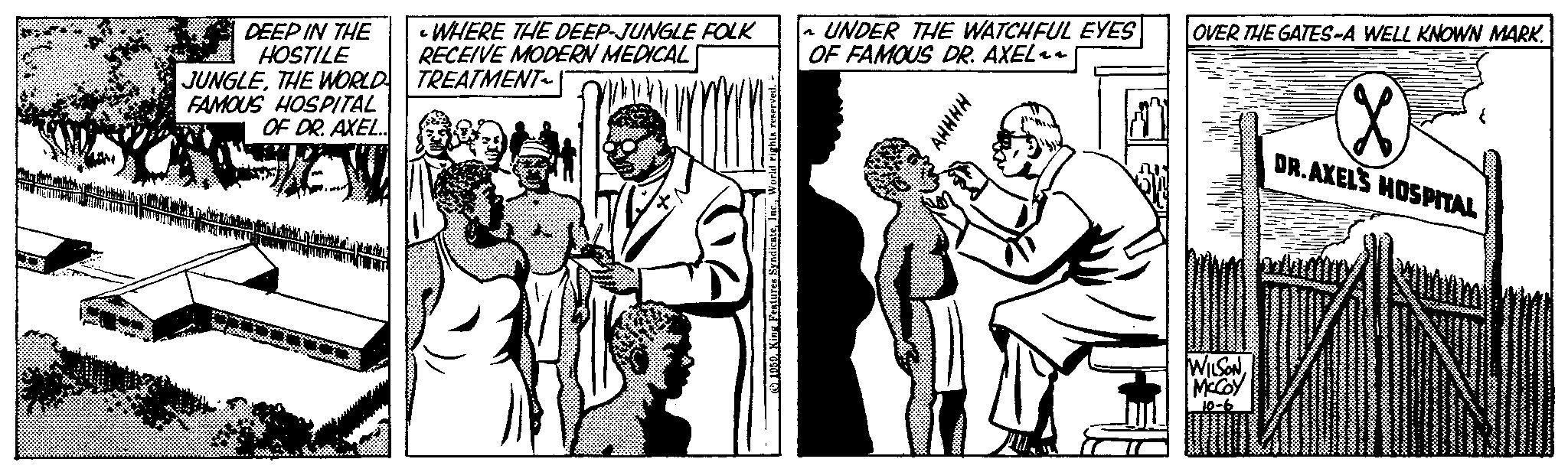Art OCR: DEEP IN THE HOSTILE JUNGLETHE WORLD FAMOUS HOSPITAL OF DR. AXEL.. WHEN MIT LANTA AE IN ALT • WHERE THE DEEP-JUNGLE FOLK RECEIVE MODERN MEDICAL TREATMENT~ www. 1959. King Features SyndicateWorld rights reserved. UNDER THE WATCHFUL EYES OF FAMOUS DR. AXEL~~ ????? OVER THE GATES-A WELL KNOWN MARK. WILSONMcCoy X DR.AXEL'S HOSPITAL DEEP IN THE HOSTILE JUNGLETHE WORLD FAMOUS HOSPITAL OF DR . AXEL .. WHEN MIT LANTA AE IN ALT • WHERE THE DEEP - JUNGLE FOLK RECEIVE MODERN MEDICAL TREATMENT ~ www . 1959. King Features SyndicateWorld rights reserved . UNDER THE WATCHFUL EYES OF FAMOUS DR . AXEL ~~ ????? OVER THE GATES - A WELL KNOWN MARK . WILSONMcCoy X DR.AXEL'S HOSPITAL