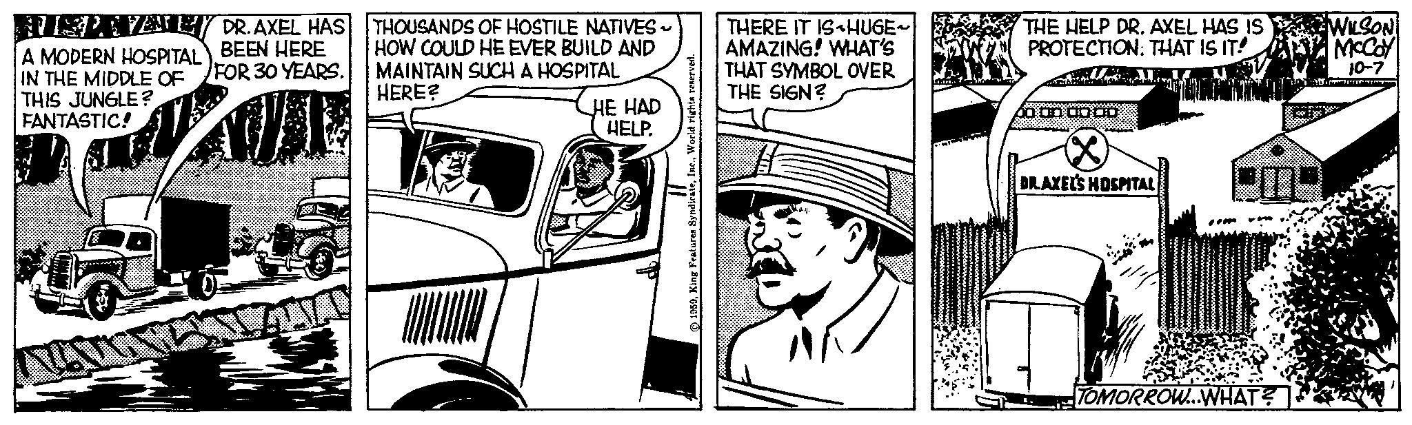 Hat OCR: AUSPAVANEY A MODERN HOSPITAL IN THE MIDDLE OF FOR 30 YEARS. DR. AXEL HAS BEEN HERE THIS JUNGLE? FANTASTIC! THOUSANDS OF HOSTILE NATIVES HOW COULD HE EVER BUILD AND MAINTAIN SUCH A HOSPITAL HERE? HE HAD HELP. 1959World rights reserved. THERE IT IS HUGE~ AMAZING! WHAT'S THAT SYMBOL OVER THE SIGN? THE HELP DR. AXEL HAS IS PROTECTION: THAT IS IT! THE OLDE DR.AXEL'S HOSPITAL mar * TOMORROW...WHAT? WILSON McCoy 10-7 Air AUSPAVANEY A MODERN HOSPITAL IN THE MIDDLE OF FOR 30 YEARS . DR . AXEL HAS BEEN HERE THIS JUNGLE ? FANTASTIC ! THOUSANDS OF HOSTILE NATIVES HOW COULD HE EVER BUILD AND MAINTAIN SUCH A HOSPITAL HERE ? HE HAD HELP . 1959King Features SyndicateWorld rights reserved . THERE IT IS HUGE ~ AMAZING ! WHAT'S THAT SYMBOL OVER THE SIGN ? THE HELP DR . AXEL HAS IS PROTECTION : THAT IS IT ! THE OLDE DR.AXEL'S HOSPITAL mar * TOMORROW ... WHAT ? WILSON McCoy 10-7 Air