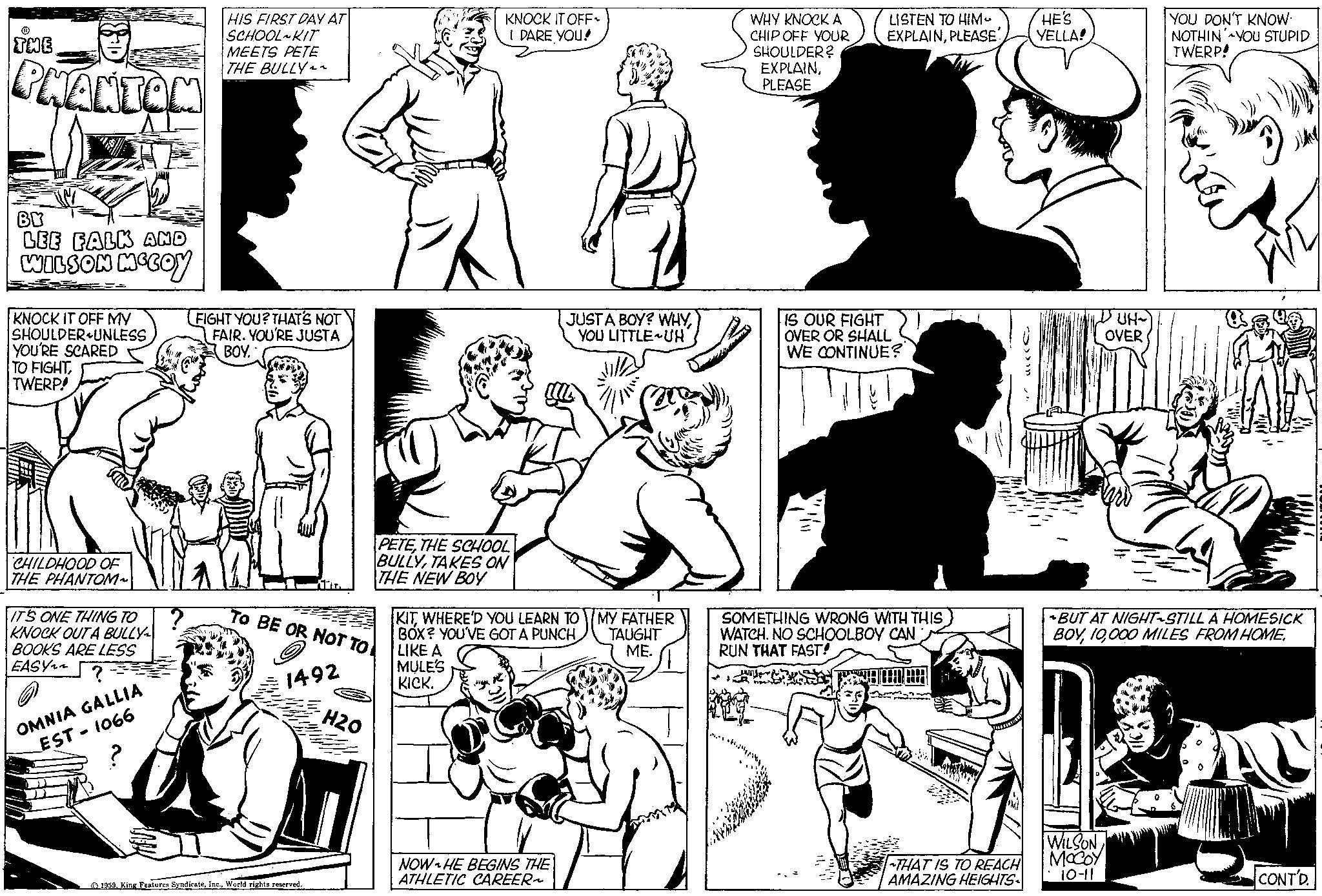 Art OCR: ? THE PHANTON BY LEE FALK AND WILSON MCCOY KNOCK IT OFF MY SHOULDER UNLESS YOU'RE SCARED TO FIGHTTWERP! CHILDHOOD OF THE PHANTOM~ IT'S ONE THING TO KNOCK OUT A BULLY BOOKS ARE LESS EASY OMNIA GALLIA EST - 1066 HIS FIRST DAY AT SCHOOL KIT MEETS PETE THE BULLY FIGHT YOU? THAT'S NOT FAIR. YOU'RE JUSTA BOY. ATTR TO BE OR NOT TO 1492 1959World rights reserved. H20 la KNOCK IT OFF~ I DARE YOU! PETETHE SCHOOL BULLYTAKES ON THE NEW BOY JUST A BOY? WHYYOU LITTLE UH KITWHERE'D YOU LEARN TO BOX? YOU'VE GOT A PUNCH LIKE A MULE'S KICK. NOW HE BEGINS THE ATHLETIC CAREER~ MY FATHER TAUGHT ME. WHY KNOCK A CHIP OFF YOUR SHOULDER? EXPLAINPLEASE LISTEN TO HIM. HE'S EXPLAINPLEASE YELLA! IS OUR FIGHT OVER OR SHALL WE CONTINUE? SOMETHING WRONG WITH THIS WATCH. NO SCHOOLBOY CAN RUN THAT FAST! THAT IS TO REACH AMAZING HEIGHTS- ? ?? ??? UH~ OVER WILSON MCCOY 10-11 YOU DON'T KNOW NOTHIN YOU STUPID TWERP! ~BUT AT NIGHT-STILL A HOMESICK BOY000 MILES FROM HOME. ??? YAN CONT'D. ? THE PHANTON BY LEE FALK AND WILSON MCCOY KNOCK IT OFF MY SHOULDER UNLESS YOU'RE SCARED TO FIGHTTWERP ! CHILDHOOD OF THE PHANTOM ~ IT'S ONE THING TO KNOCK OUT A BULLY BOOKS ARE LESS EASY OMNIA GALLIA EST - 1066 HIS FIRST DAY AT SCHOOL KIT MEETS PETE THE BULLY FIGHT YOU ? THAT'S NOT FAIR . YOU'RE JUSTA BOY . ATTR TO BE OR NOT TO 1492 1959King Features SyndicateWorld rights reserved . H20 la KNOCK IT OFF ~ I DARE YOU ! PETETHE SCHOOL BULLYTAKES ON THE NEW BOY JUST A BOY ? WHYYOU LITTLE UH KITWHERE'D YOU LEARN TO BOX ? YOU'VE GOT A PUNCH LIKE A MULE'S KICK . NOW HE BEGINS THE ATHLETIC CAREER ~ MY FATHER TAUGHT ME . WHY KNOCK A CHIP OFF YOUR SHOULDER ? EXPLAINPLEASE LISTEN TO HIM . HE'S EXPLAINPLEASE YELLA ! IS OUR FIGHT OVER OR SHALL WE CONTINUE ? SOMETHING WRONG WITH THIS WATCH . NO SCHOOLBOY CAN RUN THAT FAST ! THAT IS TO REACH AMAZING HEIGHTS ? ?? ??? UH ~ OVER WILSON MCCOY 10-11 YOU DON'T KNOW NOTHIN YOU STUPID TWERP ! ~ BUT AT NIGHT - STILL A HOMESICK BOY000 MILES FROM HOME . ??? YAN CONT'D .
