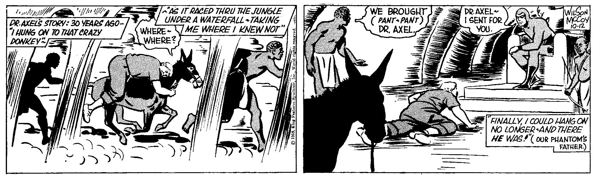 Comics OCR: T **/////// DR.AXEL'S STORY: 30 YEARS AGO- "I HUNG ON TO THAT CRAZY DONKEY" 5339 AS IT RACED THRU THE JUNGLE UNDER A WATERFALL-TAKING WHERE ME WHERE I KNEW NOT" WHERE? + WE BROUGHT (PANT PANT) DR. AXEL.DR. AXEL I SENT FOR YOU. WILSON MCCOY 10-12 "FINALLYI COULD HANG ON NO LONGER AND THERE HE WAS!"(OUR PHANTOM'S FATHER.) T ** /////// DR.AXEL'S STORY : 30 YEARS AGO " I HUNG ON TO THAT CRAZY DONKEY " 5339 AS IT RACED THRU THE JUNGLE UNDER A WATERFALL - TAKING WHERE ME WHERE I KNEW NOT " WHERE ? + WE BROUGHT ( PANT PANT ) DR . AXEL .DR . AXEL I SENT FOR YOU . WILSON MCCOY 10-12 " FINALLYI COULD HANG ON NO LONGER AND THERE HE WAS ! " ( OUR PHANTOM'S FATHER . )