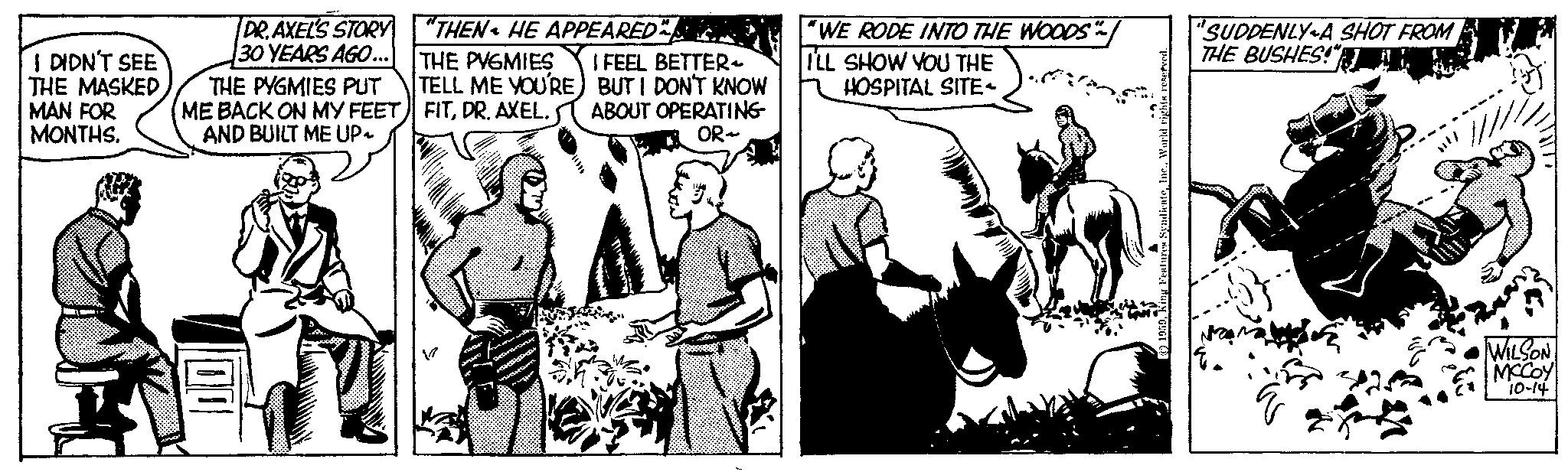 Art OCR: I DIDN'T SEE THE MASKED MAN FOR MONTHS. DR. AXEL'S STORY 30 YEARS AGO... THE PYGMIES PUT ME BACK ON MY FEET AND BUILT ME UP~ 00 "THEN HE APPEARED THE PVGMIES I FEEL BETTER TELL ME YOU'RE) BUT I DON'T KNOW FITDR. AXEL. ABOUT OPERATING OR- V "WE RODE INTO THE WOODS" ILL SHOW YOU THE HOSPITAL SITE 1959K "SUDDENLY A SHOT FROM THE BUSHES!" WILSON MCCOY 10-14 I DIDN'T SEE THE MASKED MAN FOR MONTHS . DR . AXEL'S STORY 30 YEARS AGO ... THE PYGMIES PUT ME BACK ON MY FEET AND BUILT ME UP ~ 00 " THEN HE APPEARED THE PVGMIES I FEEL BETTER TELL ME YOU'RE ) BUT I DON'T KNOW FITDR . AXEL . ABOUT OPERATING OR V " WE RODE INTO THE WOODS " ILL SHOW YOU THE HOSPITAL SITE 1959K " SUDDENLY A SHOT FROM THE BUSHES ! " WILSON MCCOY 10-14