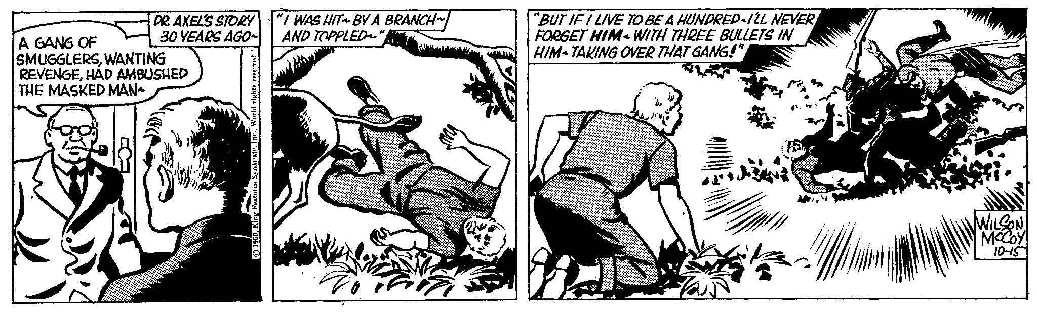 Line art OCR: DR. AXEL'S STORY "I WAS HIT~ BY A BRANCH~ 30 YEARS AGO~ AND TOPPLED~' A GANG OF SMUGGLERSWANTING REVENGEHAD AMBUSHED THE MASKED MAN 1959World rights reserved. "BUT IF I LIVE TO BE A HUNDRED I'LL NEVER FORGET HIM WITH THREE BULLETS IN HIM TAKING OVER THAT GANG!" d WILSON MCCOY 10-15 DR . AXEL'S STORY " I WAS HIT ~ BY A BRANCH ~ 30 YEARS AGO ~ AND TOPPLED ~ ' A GANG OF SMUGGLERSWANTING REVENGEHAD AMBUSHED THE MASKED MAN 1959King Features SyndicateWorld rights reserved . " BUT IF I LIVE TO BE A HUNDRED I'LL NEVER FORGET HIM WITH THREE BULLETS IN HIM TAKING OVER THAT GANG ! " d WILSON MCCOY 10-15