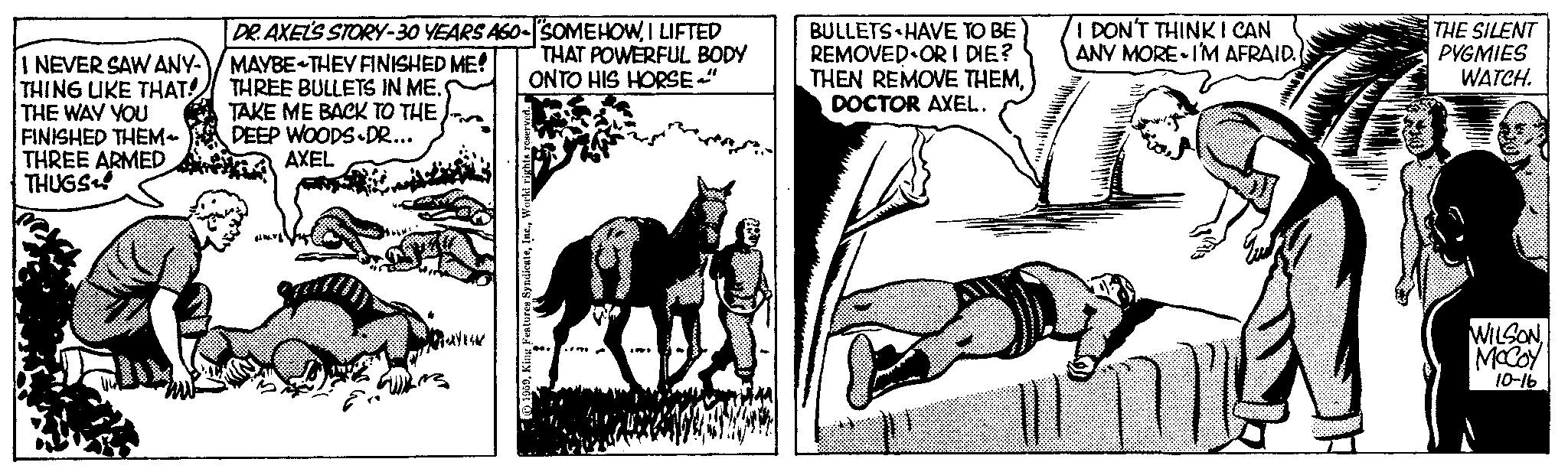 Fictional character OCR: DR. AXEL'S STORY-30 YEARS AGO-SOMEHOWI LIFTED THAT POWERFUL BODY ONTO HIS HORSE" I NEVER SAW ANY-/MAYBE THEY FINISHED ME! THING LIKE THAT! THE WAY YOU FINISHED THEM THREE ARMED THUGS THREE BULLETS IN ME. TAKE ME BACK TO THE DEEP WOODS DR... AXEL . A 1959World rights r + BULLETS HAVE TO BE REMOVED OR I DIE? THEN REMOVE THEMDOCTOR AXEL. I DON'T THINK I CAN ANY MORE I'M AFRAID. THE SILENT PYGMIES WATCH. WILSONMcCoy 10-16 DR . AXEL'S STORY - 30 YEARS AGO - SOMEHOWI LIFTED THAT POWERFUL BODY ONTO HIS HORSE " I NEVER SAW ANY- / MAYBE THEY FINISHED ME ! THING LIKE THAT ! THE WAY YOU FINISHED THEM THREE ARMED THUGS THREE BULLETS IN ME . TAKE ME BACK TO THE DEEP WOODS DR ... AXEL . A 1959King Features SyndicateWorld rights r + BULLETS HAVE TO BE REMOVED OR I DIE ? THEN REMOVE THEMDOCTOR AXEL . I DON'T THINK I CAN ANY MORE I'M AFRAID . THE SILENT PYGMIES WATCH . WILSONMcCoy 10-16