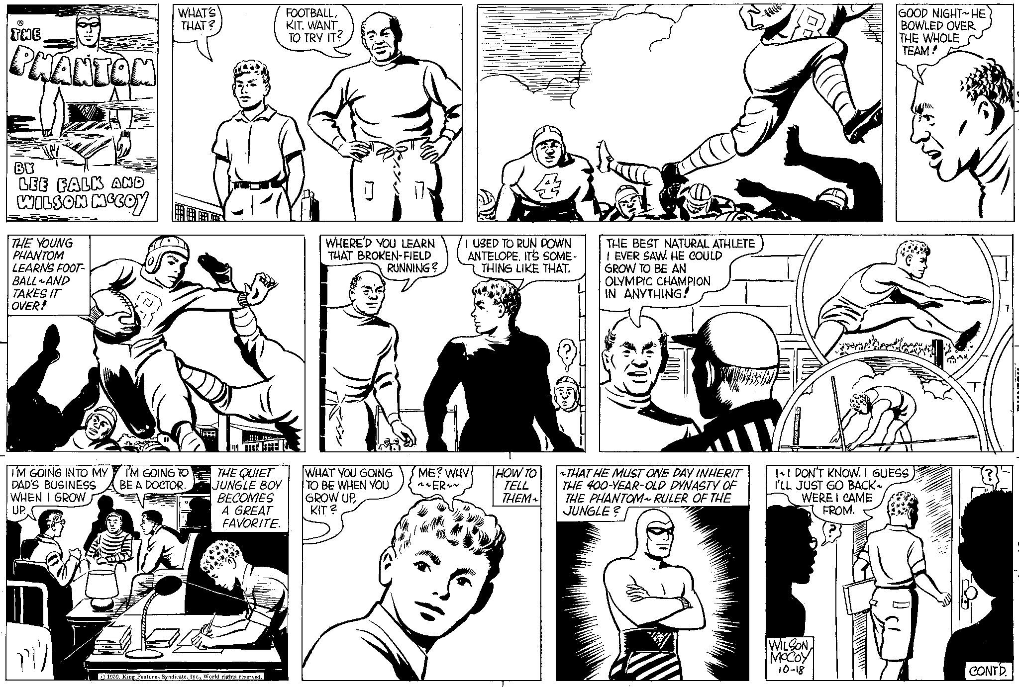 Black-and-white OCR: THE PHANTOM BY LEE FALK AND WILSON MCCOY THE YOUNG PHANTOM LEARNS FOOT- BALL AND TAKES IT OVER! I'M GOING INTO MY DAD'S BUSINESS WHEN I GROW UP ri/ WHAT'S THAT? I'M GOING TO BE A DOCTOR. HH ON FACE HE THE QUIET JUNGLE BOY BECOMES A GREAT FAVORITE. 1959World rights reserved. FOOTBALLKIT. WANT TO TRY IT? WHERE'D YOU LEARN THAT BROKEN-FIELD RUNNING? WHAT YOU GOING TO BE WHEN YOU GROW UP KIT? I USED TO RUN DOWN ANTELOPEIT'S SOME- THING LIKE THAT. ME? WHY ~ ~ER~~ BERA HOW TO TELL THEM~ THE BEST NATURAL ATHLETE I EVER SAW. HE COULD GROW TO BE AN OLYMPIC CHAMPION IN ANYTHING! THAT HE MUST ONE DAY INHERIT THE 400-YEAR-OLD DYNASTY OF THE PHANTOM~ RULER OF THE JUNGLE? peranta WILSON MCCOY 10-18 GOOD NIGHT~ HE BOWLED OVER THE WHOLE TEAM! I~ I DON'T KNOW. I GUESS I'LL JUST GO BACK WERE I CAME FROM. CONTD. DUANTON THE PHANTOM BY LEE FALK AND WILSON MCCOY THE YOUNG PHANTOM LEARNS FOOT BALL AND TAKES IT OVER ! I'M GOING INTO MY DAD'S BUSINESS WHEN I GROW UP ri / WHAT'S THAT ? I'M GOING TO BE A DOCTOR . HH ON FACE HE THE QUIET JUNGLE BOY BECOMES A GREAT FAVORITE . 1959King Features SyndicateWorld rights reserved . FOOTBALLKIT . WANT TO TRY IT ? WHERE'D YOU LEARN THAT BROKEN - FIELD RUNNING ? WHAT YOU GOING TO BE WHEN YOU GROW UP KIT ? I USED TO RUN DOWN ANTELOPEIT'S SOME THING LIKE THAT . ME ? WHY ~ ~ ER ~~ BERA HOW TO TELL THEM ~ THE BEST NATURAL ATHLETE I EVER SAW . HE COULD GROW TO BE AN OLYMPIC CHAMPION IN ANYTHING ! THAT HE MUST ONE DAY INHERIT THE 400 - YEAR - OLD DYNASTY OF THE PHANTOM ~ RULER OF THE JUNGLE ? peranta WILSON MCCOY 10-18 GOOD NIGHT ~ HE BOWLED OVER THE WHOLE TEAM ! I ~ I DON'T KNOW . I GUESS I'LL JUST GO BACK WERE I CAME FROM . CONTD . DUANTON