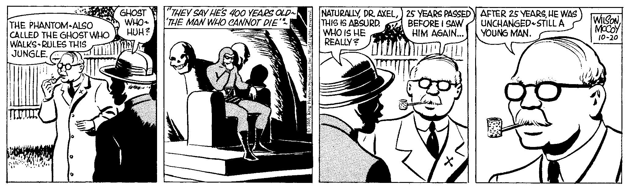 Art OCR: THE PHANTOM ALSO CALLED THE GHOST WHO WALKS RULES THIS JUNGLE. TRUJUDK GHOST WHO~ HUH? www. "THEY SAY HE'S 400 YEARS OLD~ 'THE MAN WHO CANNOT DIE'* 1959King Features NATURALLYTHIS IS ABSURD. WHO IS HE REALLY? 25 YEARS PASSED BEFORE I SAW HIM AGAIN... of AFTER 25 YEARSHE WAS UNCHANGED STILL A YOUNG MAN. WILSON MCCOY 10-20 THE PHANTOM ALSO CALLED THE GHOST WHO WALKS RULES THIS JUNGLE . TRUJUDK GHOST WHO ~ HUH ? www . " THEY SAY HE'S 400 YEARS OLD ~ ' THE MAN WHO CANNOT DIE ' * 1959King Features NATURALLYDR . AXELTHIS IS ABSURD . WHO IS HE REALLY ? 25 YEARS PASSED BEFORE I SAW HIM AGAIN ... of AFTER 25 YEARSHE WAS UNCHANGED STILL A YOUNG MAN . WILSON MCCOY 10-20