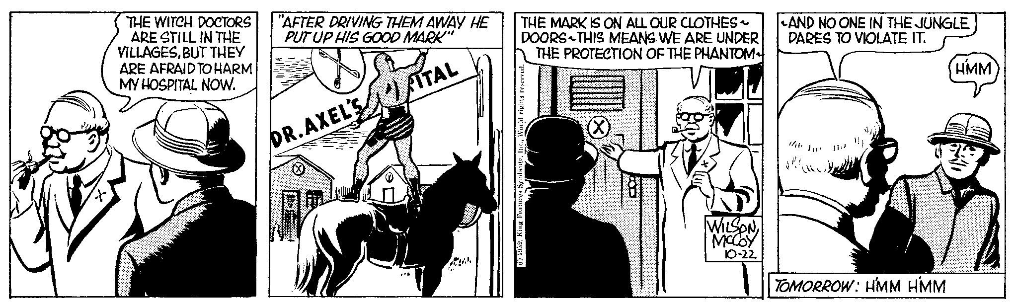 Horse tack OCR: THE WITCH DOCTORS ARE STILL IN THE VILLAGESBUT THEY ARE AFRAID TO HARM MY HOSPITAL NOW. "AFTER DRIVING THEM AWAY HE PUT UP HIS GOOD MARK" ITAL DR.AXEL'S *** THE MARK IS ON ALL OUR CLOTHES ~ DOORS THIS MEANS WE ARE UNDER THE PROTECTION OF THE PHANTOM 19539World rights reserved. (X) WILSON 10-22 AND NO ONE IN THE JUNGLE DARES TO VIOLATE IT. TOMORROW: HMM HMM HMM THE WITCH DOCTORS ARE STILL IN THE VILLAGESBUT THEY ARE AFRAID TO HARM MY HOSPITAL NOW . " AFTER DRIVING THEM AWAY HE PUT UP HIS GOOD MARK " ITAL DR.AXEL'S *** THE MARK IS ON ALL OUR CLOTHES ~ DOORS THIS MEANS WE ARE UNDER THE PROTECTION OF THE PHANTOM 19539King Features SyndicateWorld rights reserved . ( X ) WILSON 10-22 AND NO ONE IN THE JUNGLE DARES TO VIOLATE IT . TOMORROW : HMM HMM HMM