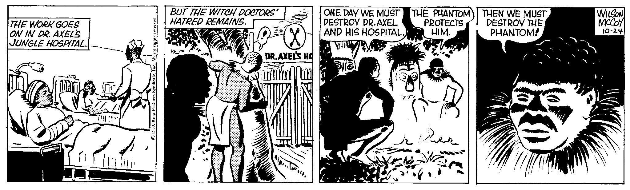 Conversation OCR: THE WORK GOES ON IN DR. AXEL'S JUNGLE HOSPITAL.. AUT World rights reserved. King Features SyndicateI BUT THE WITCH DOCTORS' HATRED REMAINS. XX DR.AXEL'S HO ONE DAY WE MUST DESTROY DR. AXEL AND HIS HOSPITAL. THE PHANTOM PROTECTS HIM. ????? THEN WE MUST DESTROY THE PHANTOM! WILSON MCCOY 10-24 THE WORK GOES ON IN DR . AXEL'S JUNGLE HOSPITAL .. AUT World rights reserved . King Features SyndicateI BUT THE WITCH DOCTORS ' HATRED REMAINS . XX DR.AXEL'S HO ONE DAY WE MUST DESTROY DR . AXEL AND HIS HOSPITAL . THE PHANTOM PROTECTS HIM . ????? THEN WE MUST DESTROY THE PHANTOM ! WILSON MCCOY 10-24