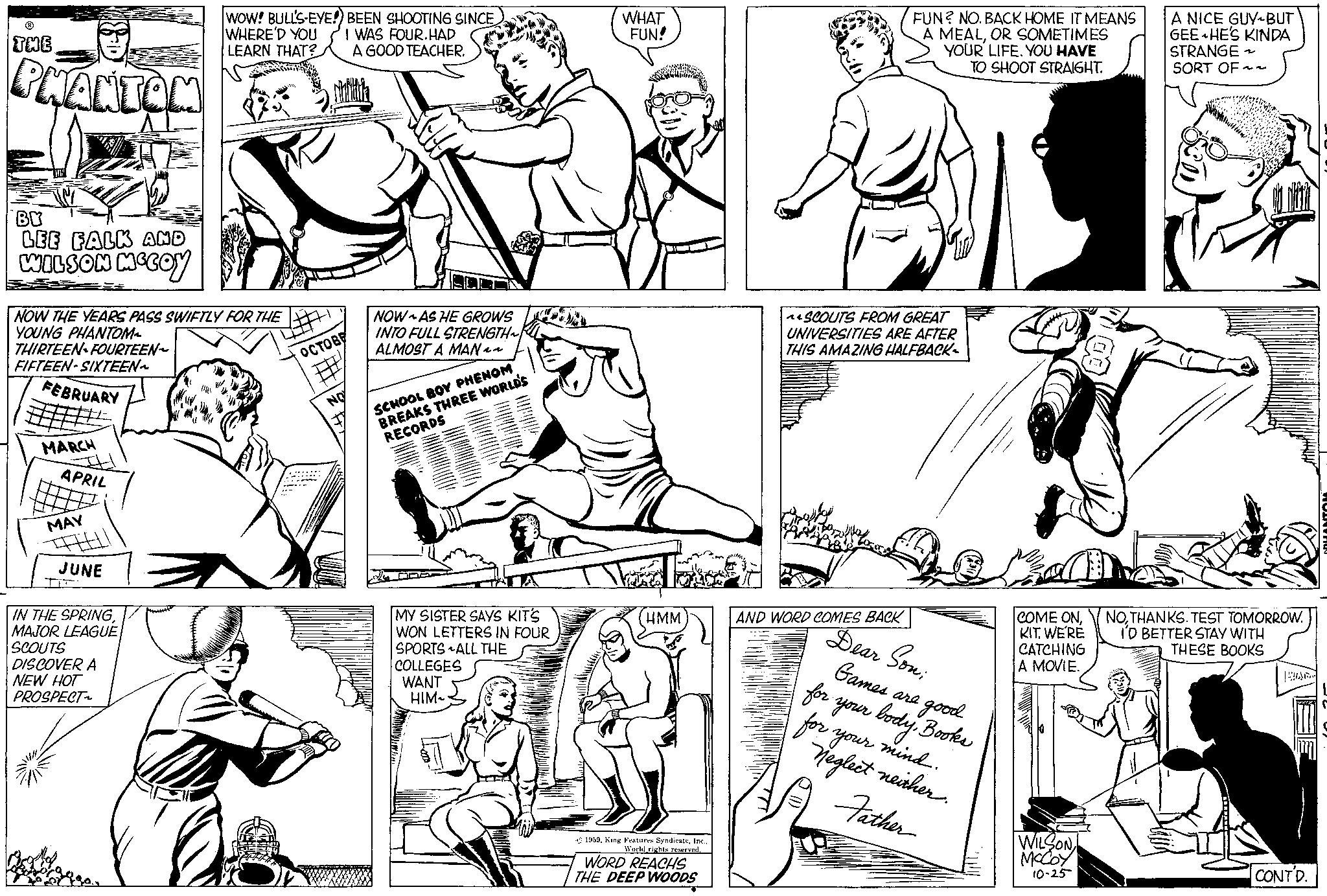 Jaw OCR: THE PHANTON BY LEE FALK AND WILSON MCCOY NOW THE YEARS PASS SWIFTLY FOR THE YOUNG PHANTOM THIRTEEN FOURTEEN~ FIFTEEN-SIXTEEN~ FEBRUARY MARCH APRIL MAY #FEELI JUNE WOW! BULL'S-EYE!) BEEN SHOOTING SINCE I WAS FOUR.HAD WHERE'D YOU LEARN THAT? A GOOD TEACHER. IN THE SPRINGMAJOR LEAGUE SCOUTS DISCOVER A NEW HOT PROSPECT~ OCTOBE # NO NOW AS HE GROWS INTO FULL STRENGTH ALMOST A MAN~~ SCHOOL BOY PHENOM BREAKS THREE WORLD'S RECORDS DOP MY SISTER SAYS KIT'S WON LETTERS IN FOUR SPORTS ALL THE COLLEGES WANT HIM~ WHAT FUN! HMM 1959World rights reserved. WORD REACHS THE DEEP WOODS FUN? NO. BACK HOME IT MEANS A MEALOR SOMETIMES YOUR LIFE. YOU HAVE TO SHOOT STRAIGHT. ^SCOUTS FROM GREAT UNIVERSITIES ARE AFTER THIS AMAZING HALFBACK. AND WORD COMES BACK Dear Son; Games are for. your bodyBooks & good for your mind. Neglect neither. Father COME ONKIT. WE'RE CATCHING A MOVIE. WILSON McCoy 10-25 A NICE GUY BUT GEE HE'S KINDA STRANGE ~ SORT OF~~ NOTHANKS. TEST TOMORROW. I'D BETTER STAY WITH THESE BOOKS HAR CONTD. PHANTOM THE PHANTON BY LEE FALK AND WILSON MCCOY NOW THE YEARS PASS SWIFTLY FOR THE YOUNG PHANTOM THIRTEEN FOURTEEN ~ FIFTEEN - SIXTEEN ~ FEBRUARY MARCH APRIL MAY #FEELI JUNE WOW ! BULL'S - EYE ! ) BEEN SHOOTING SINCE I WAS FOUR.HAD WHERE'D YOU LEARN THAT ? A GOOD TEACHER . IN THE SPRINGMAJOR LEAGUE SCOUTS DISCOVER A NEW HOT PROSPECT ~ OCTOBE # NO NOW AS HE GROWS INTO FULL STRENGTH ALMOST A MAN ~~ SCHOOL BOY PHENOM BREAKS THREE WORLD'S RECORDS DOP MY SISTER SAYS KIT'S WON LETTERS IN FOUR SPORTS ALL THE COLLEGES WANT HIM ~ WHAT FUN ! HMM 1959King Features SyndicateWorld rights reserved . WORD REACHS THE DEEP WOODS FUN ? NO . BACK HOME IT MEANS A MEALOR SOMETIMES YOUR LIFE . YOU HAVE TO SHOOT STRAIGHT . ^ SCOUTS FROM GREAT UNIVERSITIES ARE AFTER THIS AMAZING HALFBACK . AND WORD COMES BACK Dear Son ; Games are for . your bodyBooks & good for your mind . Neglect neither . Father COME ONKIT . WE'RE CATCHING A MOVIE . WILSON McCoy 10-25 A NICE GUY BUT GEE HE'S KINDA STRANGE ~ SORT OF ~~ NOTHANKS . TEST TOMORROW . I'D BETTER STAY WITH THESE BOOKS HAR CONTD . PHANTOM