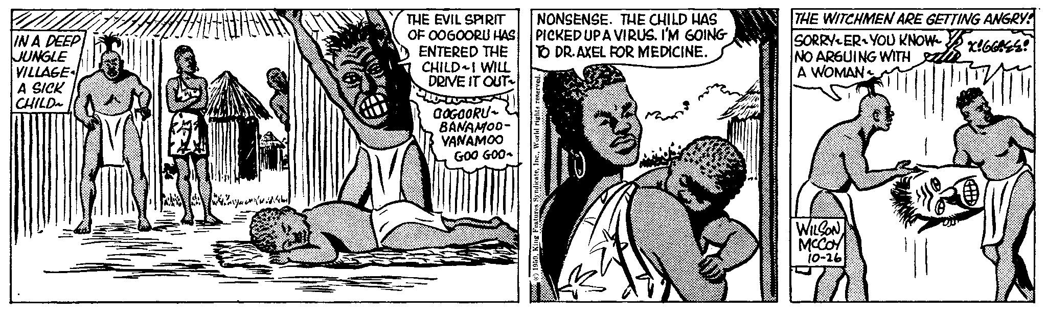 Line OCR: IN A DEEP JUNGLE VILLAGE A SICK CHILD THE EVIL SPIRIT OF OOGOORU HAS ENTERED THE CHILD I WILL DRIVE IT OUT GOGOORU- BANAMOD- VANAMOO GOO GOO- NONSENSE. THE CHILD HAS PICKED UPA VIRUS. I'M GOING TO DR. AXEL FOR MEDICINE. reserved. 1959King THE WITCHMEN ARE GETTING ANGRY SORRYER YOU KNOW K!66EE! NO ARGUING WITH A WOMAN WILSON MCCOY 10-26 IN A DEEP JUNGLE VILLAGE A SICK CHILD THE EVIL SPIRIT OF OOGOORU HAS ENTERED THE CHILD I WILL DRIVE IT OUT GOGOORU BANAMOD VANAMOO GOO GOO NONSENSE . THE CHILD HAS PICKED UPA VIRUS . I'M GOING TO DR . AXEL FOR MEDICINE . reserved . 1959King THE WITCHMEN ARE GETTING ANGRY SORRYER YOU KNOW K ! 66EE ! NO ARGUING WITH A WOMAN WILSON MCCOY 10-26