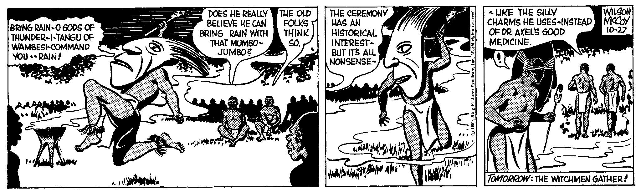 Pleased OCR: BRING RAIN-O GODS OF THUNDER-I-TANGU OF WAMBESI-COMMAND YOU-RAIN! det er en het on DOES HE REALLY BELIEVE HE CAN BRING RAIN WITH THAT MUMBO- JUMBO? THE OLD FOLKS THINK SO. THE CEREMONY HAS AN HISTORICAL INTEREST BUT IT'S ALL NONSENSE LIKE THE SILLY CHARMS HE USES-INSTEAD OF DR. AXEL'S GOOD MEDICINE. WILSON MCCOY 10-27 M21 TOMORROW: THE WITCHMEN GATHER! BRING RAIN - O GODS OF THUNDER - I - TANGU OF WAMBESI - COMMAND YOU - RAIN ! det er en het on DOES HE REALLY BELIEVE HE CAN BRING RAIN WITH THAT MUMBO JUMBO ? THE OLD FOLKS THINK SO . THE CEREMONY HAS AN HISTORICAL INTEREST BUT IT'S ALL NONSENSE LIKE THE SILLY CHARMS HE USES - INSTEAD OF DR . AXEL'S GOOD MEDICINE . WILSON MCCOY 10-27 M21 TOMORROW : THE WITCHMEN GATHER !