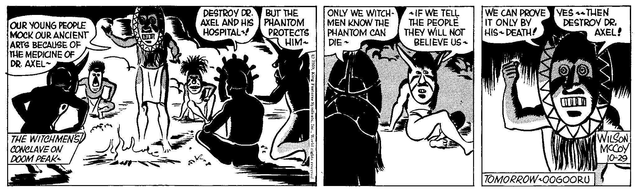 Fiction OCR: OUR YOUNG PEOPLE MOCK OUR ANCIENT ARTS BECAUSE OF THE MEDICINE OF DR. AXEL- THE WITCHMEN'S CONCLAVE ON DOOM PEAK LAPT DESTROY DR. AXEL AND HIS HOSPITAL! BUT THE PHANTOM PROTECTS HIM ~ 1959World rights reserved. ONLY WE WITCH-` MEN KNOW THE PHANTOM CAN DIE- ~IF WE TELL THE PEOPLE THEY WILL NOT BELIEVE US~ WE CAN PROVE IT ONLY BY HIS DEATH! YES THEN DESTROY DR. AXEL! TOMORROW OOGOORU WILSON MCCOY 10-29 OUR YOUNG PEOPLE MOCK OUR ANCIENT ARTS BECAUSE OF THE MEDICINE OF DR . AXEL THE WITCHMEN'S CONCLAVE ON DOOM PEAK LAPT DESTROY DR . AXEL AND HIS HOSPITAL ! BUT THE PHANTOM PROTECTS HIM ~ 1959King Features SyndicateWorld rights reserved . ONLY WE WITCH - ` MEN KNOW THE PHANTOM CAN DIE ~ IF WE TELL THE PEOPLE THEY WILL NOT BELIEVE US ~ WE CAN PROVE IT ONLY BY HIS DEATH ! YES THEN DESTROY DR . AXEL ! TOMORROW OOGOORU WILSON MCCOY 10-29