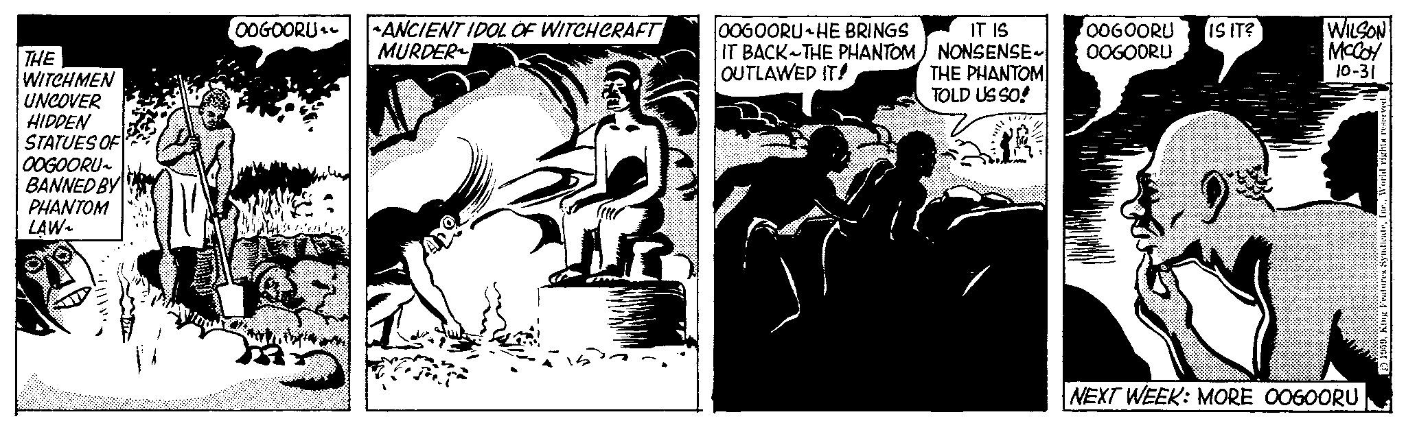 Conversation OCR: THE WITCHMEN UNCOVER HIDDEN STATUES OF OOGOORU~ BANNED BY PHANTOM LAW- •OOGOORU |-ANCIENT IDOL OF WITCHCRAFT MURDER ??????? 7 OOGOORU HE BRINGS IT BACK THE PHANTOM OUTLAWED IT! IT IS NONSENSE THE PHANTOM TOLD US SO! OOGOORU OOGOORU IS IT? WILSON MCCOY 10-31 NEXT WEEK: MORE OOGOORU 1959King Features THE WITCHMEN UNCOVER HIDDEN STATUES OF OOGOORU ~ BANNED BY PHANTOM LAW • OOGOORU | -ANCIENT IDOL OF WITCHCRAFT MURDER ??????? 7 OOGOORU HE BRINGS IT BACK THE PHANTOM OUTLAWED IT ! IT IS NONSENSE THE PHANTOM TOLD US SO ! OOGOORU OOGOORU IS IT ? WILSON MCCOY 10-31 NEXT WEEK : MORE OOGOORU 1959King Features