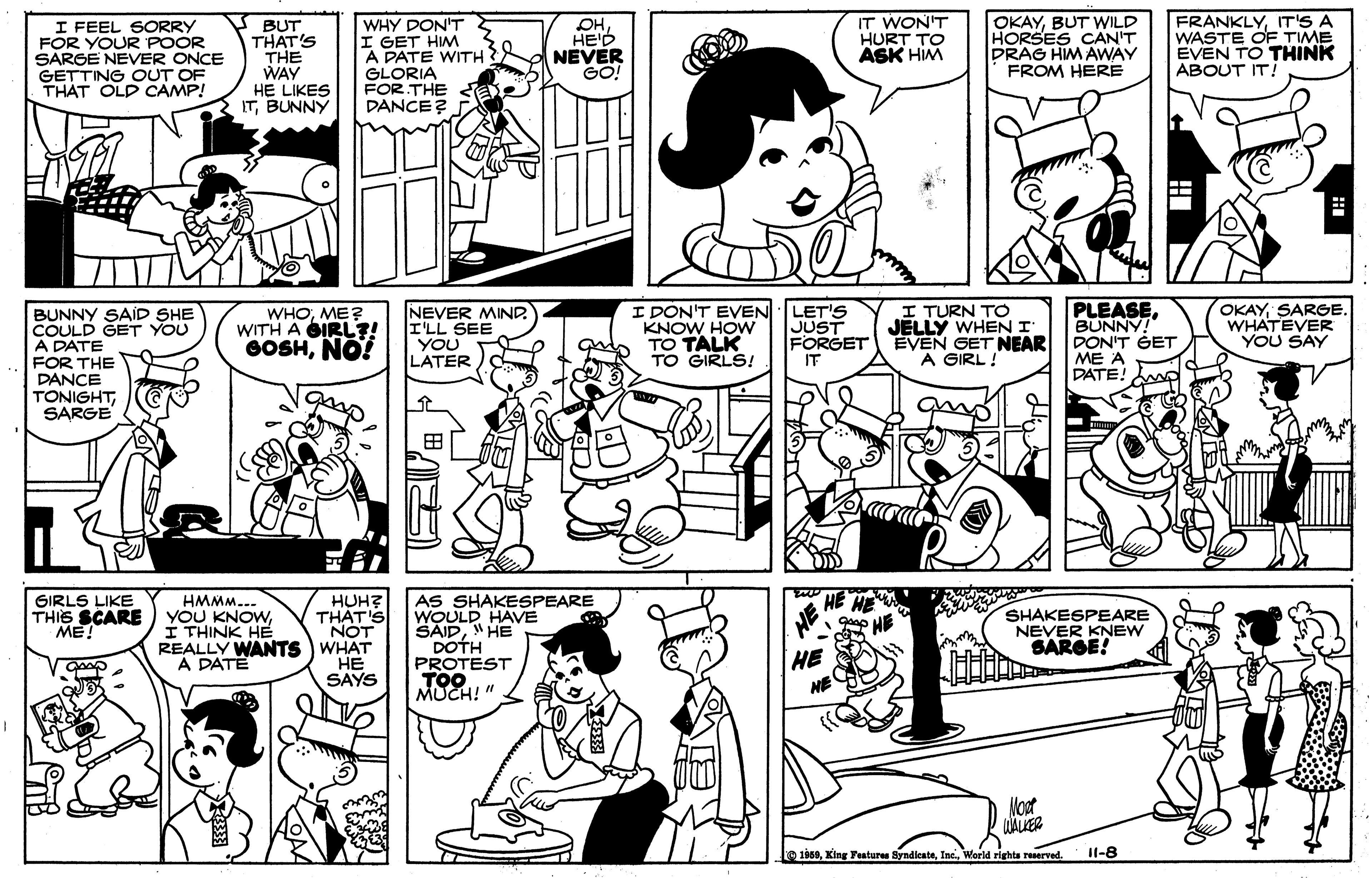 Monochrome photography OCR: I FEEL SORRY FOR YOUR POOR SARGE NEVER ONCE GETTING OUT OF THAT OLD CAMP! BUT THAT'S THE WAY HE LIKES ITBUNNY WHY DON'T I GET HIM A PATE WITH GLORIA FOR THE < DANCE? OHHE'D NEVER GO! IT WON'T HURT TO ASK HIM OKAYBUT WILD HORSES CAN'T DRAG HIM AWAY FROM HERE FRANKLYIT'S A WASTE OF TIME EVEN TO THINK ABOUT IT! BUNNY SAID SHE COULD GET YOU A DATE FOR THE DANCE TONIGHTSARGE NEVER MIND I'LL SEE YOU LATER I DON'T EVEN LET'S JUST FORGET IT I TURN TO JELLY WHEN I EVEN GET NEAR A GIRL ! PLEASEBUNNY! DON'T GET ?? ? DATE! OKAYSARGE. WHATEVER YOU SAY WHOME? WITH A GIRL?! GOSHNO! KNOW HOW qu TO TALK TO GIRLS! AS SHAKESPEARE WOULD HAVE SAID"HE DOTH PROTEST TOO MUCH! " GIRLS LIKE THIS SCARE ME! HE HE HE HUH? THAT'S NOT REALLY WANTS WHAT ?? SAYS HMMM... YOU KNOWI THINK HE SHAKESPEARE NEVER KNEW SAROE! HE NE A DATË Moot WALKER 1858World rights reserved. Il-8 I FEEL SORRY FOR YOUR POOR SARGE NEVER ONCE GETTING OUT OF THAT OLD CAMP! BUT THAT'S THE WAY HE LIKES ITBUNNY WHY DON'T I GET HIM A PATE WITH GLORIA FOR THE < DANCE? OHHE'D NEVER GO! IT WON'T HURT TO ASK HIM OKAYBUT WILD HORSES CAN'T DRAG HIM AWAY FROM HERE FRANKLYIT'S A WASTE OF TIME EVEN TO THINK ABOUT IT! BUNNY SAID SHE COULD GET YOU A DATE FOR THE DANCE TONIGHTSARGE NEVER MIND I'LL SEE YOU LATER I DON'T EVEN LET'S JUST FORGET IT I TURN TO JELLY WHEN I EVEN GET NEAR A GIRL ! PLEASEBUNNY! DON'T GET ?? ? DATE! OKAYSARGE. WHATEVER YOU SAY WHOME? WITH A GIRL?! GOSHNO! KNOW HOW qu TO TALK TO GIRLS! AS SHAKESPEARE WOULD HAVE SAID"HE DOTH PROTEST TOO MUCH! " GIRLS LIKE THIS SCARE ME! HE HE HE HUH? THAT'S NOT REALLY WANTS WHAT ?? SAYS HMMM... YOU KNOWI THINK HE SHAKESPEARE NEVER KNEW SAROE! HE NE A DATË Moot WALKER 1858King Features SyndicateWorld rights reserved. Il-8