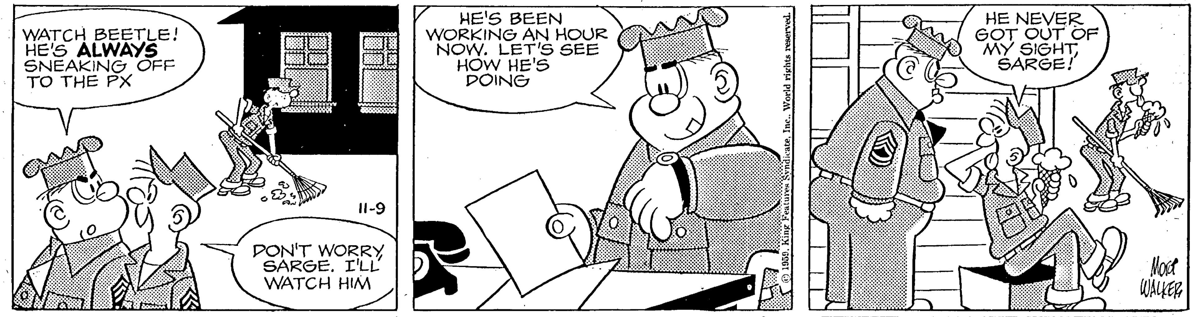 Humour OCR: WATCH BEETLE! HE'S ALWAYS SNEAKING OFF TO THE PX HE'S BEEN WORKING AN HOUR NOW. LET'S SEE HOW HE'S DOING HE NEVER GOT OUT OF MY SIGHTSARGE! Il-9 DON'T WORRY SARGE. I'LL' WATCH HIM Most WALER Inc. World riyhta rvserved. WATCH BEETLE! HE'S ALWAYS SNEAKING OFF TO THE PX HE'S BEEN WORKING AN HOUR NOW. LET'S SEE HOW HE'S DOING HE NEVER GOT OUT OF MY SIGHTSARGE! Il-9 DON'T WORRY SARGE. I'LL' WATCH HIM Most WALER Inc. World riyhta rvserved.
