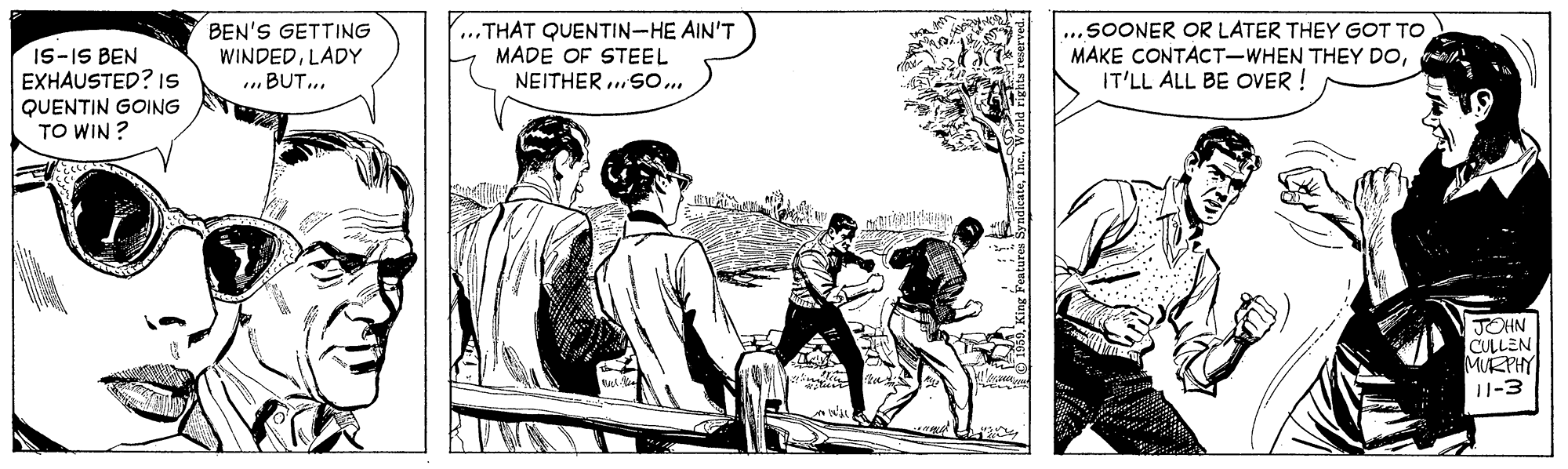 Illustration OCR: BEN'S GETTING WINDEDLADY ...BUT.. ...THAT QUENTIN-HE AIN'T MADE OF STEEL NEITHER SO.. ...SOONER OR LATER THEY GOT TO MAKE CONTACT-WHEN THEY DOIT'LL ALL BE OVER ! IS-IS BEN EXHAUSTED? IS QUENTIN GOING TO WIN ? JOHN CULLEN MURPHY U-3 BEN'S GETTING WINDEDLADY ...BUT.. ...THAT QUENTIN-HE AIN'T MADE OF STEEL NEITHER SO.. ...SOONER OR LATER THEY GOT TO MAKE CONTACT-WHEN THEY DOIT'LL ALL BE OVER ! IS-IS BEN EXHAUSTED? IS QUENTIN GOING TO WIN ? JOHN CULLEN MURPHY U-3