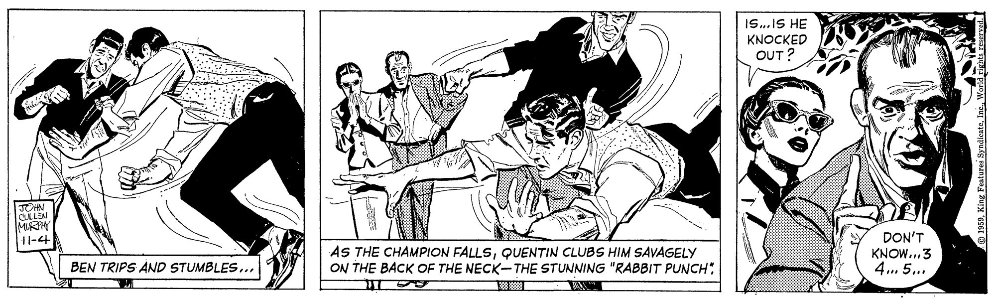 Conversation OCR: Is.IS HE KNOCKED OUT? JOHN CULLEN MURM 11-4 AS THE CHAMPION FALLSQUENTIN CLUBS HIM SAVAGELY ON THE BACK OF THE NECK-THE STUNNING "RABBIT PUNCH"DON'T KNOW..3 4.. 5.. BEN TRIPS AND STUMBLES... 9 1959World gights Is.IS HE KNOCKED OUT? JOHN CULLEN MURM 11-4 AS THE CHAMPION FALLSQUENTIN CLUBS HIM SAVAGELY ON THE BACK OF THE NECK-THE STUNNING "RABBIT PUNCH"DON'T KNOW..3 4.. 5.. BEN TRIPS AND STUMBLES... 9 1959King Features SyndicateWorld gights