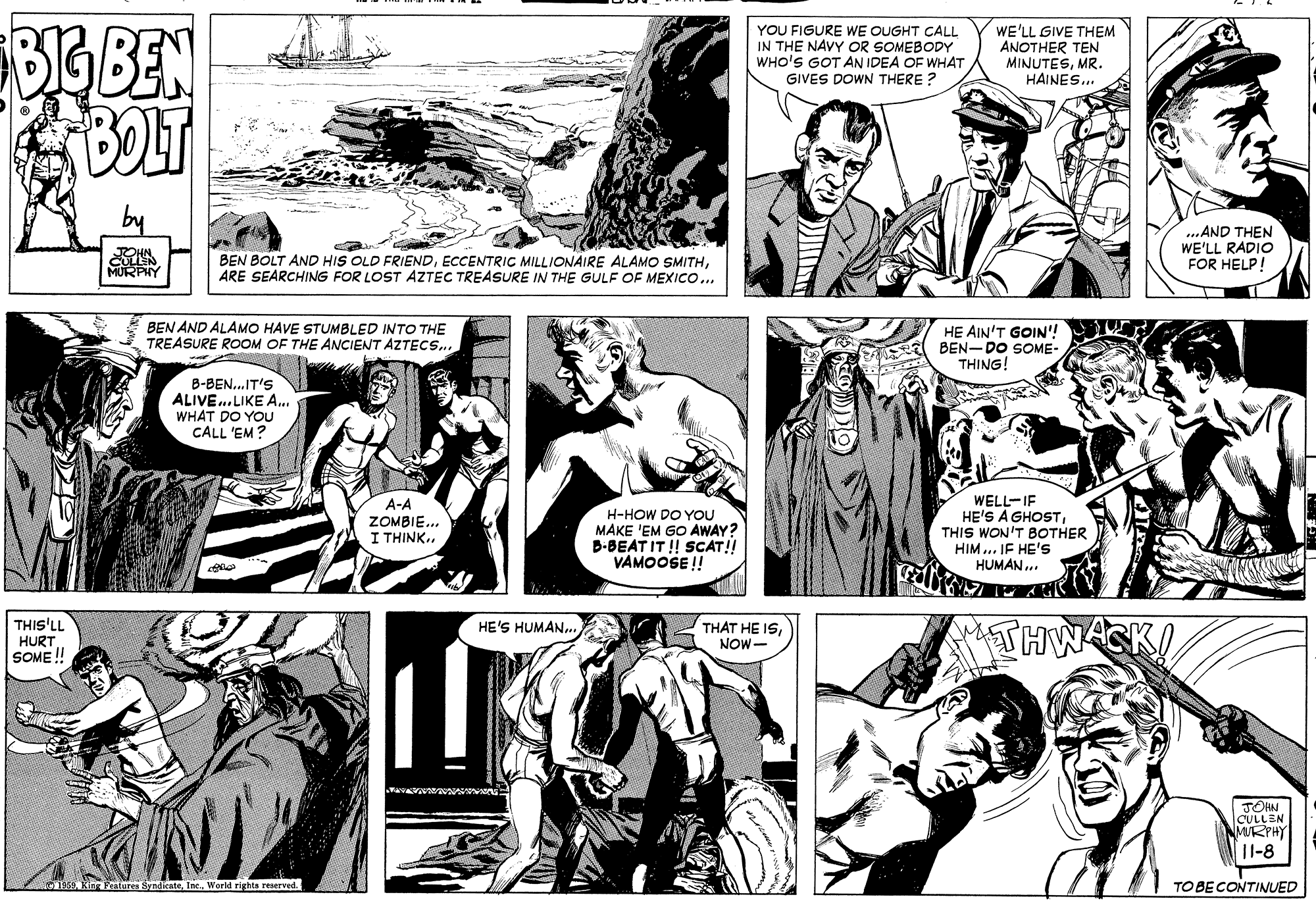 Black OCR: YOU FIGURE WE OUGHT CALL IN THE NAVY OR SOMEBODY WHO'S GOT AN IDEA OF WHAT GIVES DOWN THERE ? WE'LL GIVE THEM ANOTHER TEN MINUTESMR. HAINES.. BOLT ..AND THEN WE'LL RADIO FOR HELP! BEN BOLT AND HIS OLD FRIENDARE SEARCHING FOR LOST AZTEC TREASURE IN THE GULF OF MEXICO.. BEN AND ALAMO HAVE STUMBLED INTO THE TREASURE ROOM OF THE ANCIENT AZTECS.. HE AIN'T GOIN'! BEN-DO SOME- THING! B-BEN..IT'S ALIVE..LIKE A.. WHAT DO YOU CALL 'EM? A-A ZOMBIE.. I THINK.. H-HOW DO YOU MAKE 'EM GO AWAY? B-BEAT IT ! SCAT!! VAMOOSE ! WELL-IF HE'S A GHOST THIS WON'T BOTHER HIM... IF HE's HUMAN.. THIS'LL HURT SOME ! THWASKI HE'S HUMAN. THAT HE ISNOW- JOHN CULLEN MRPHY |1-8 Festures SyndicateWorld rights reserved. TO BE CONTINUED YOU FIGURE WE OUGHT CALL IN THE NAVY OR SOMEBODY WHO'S GOT AN IDEA OF WHAT GIVES DOWN THERE ? WE'LL GIVE THEM ANOTHER TEN MINUTESMR. HAINES.. BOLT ..AND THEN WE'LL RADIO FOR HELP! BEN BOLT AND HIS OLD FRIENDECCENTRIC MILLIONAIRE ALAMO SMITHARE SEARCHING FOR LOST AZTEC TREASURE IN THE GULF OF MEXICO.. BEN AND ALAMO HAVE STUMBLED INTO THE TREASURE ROOM OF THE ANCIENT AZTECS.. HE AIN'T GOIN'! BEN-DO SOME- THING! B-BEN..IT'S ALIVE..LIKE A.. WHAT DO YOU CALL 'EM? A-A ZOMBIE.. I THINK.. H-HOW DO YOU MAKE 'EM GO AWAY? B-BEAT IT ! SCAT!! VAMOOSE ! WELL-IF HE'S A GHOST THIS WON'T BOTHER HIM... IF HE's HUMAN.. THIS'LL HURT SOME ! THWASKI HE'S HUMAN. THAT HE ISNOW- JOHN CULLEN MRPHY |1-8 Festures SyndicateWorld rights reserved. TO BE CONTINUED