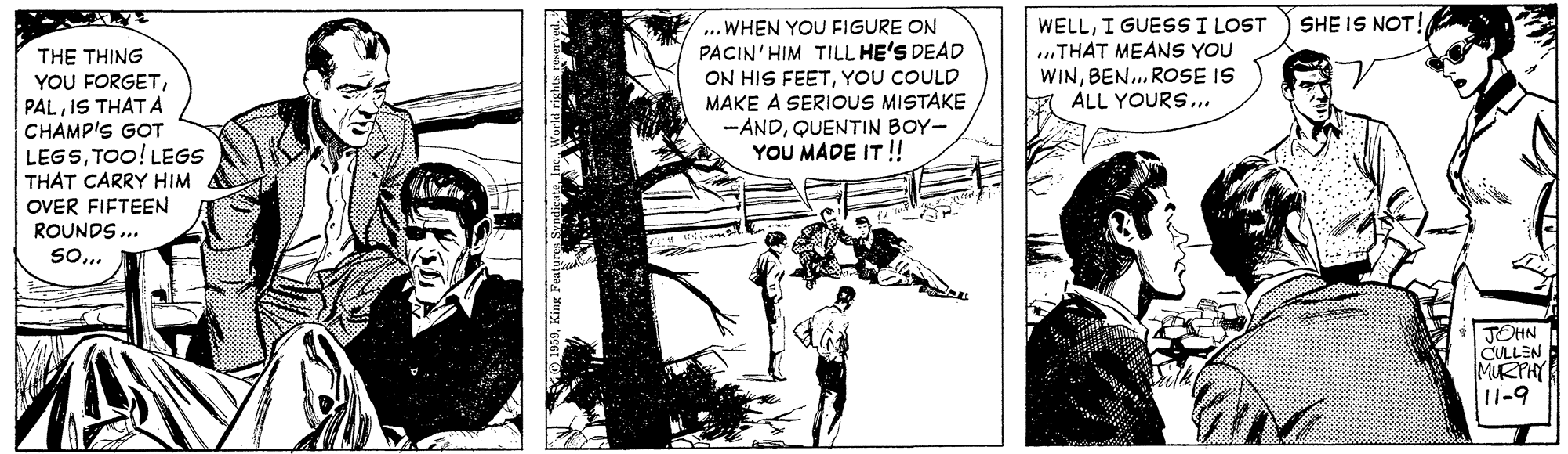 Tree OCR: ... WHEN YOU FIGURE ON PACIN'HIM TILL HE'S DEAD ON HIS FEETYOU COULD MAKE A SERIOUS MISTAKE -ANDQUENTIN BOY- YOU MADE IT!! WELLI GUESS I LOST ..THAT MEANS YOU WINBEN.. ROSE IS ALL YOURS.. SHE IS NOT! THE THING YOU FORGETIS THAT A CHAMP'S GOT LEGSTOO! LEGS THAT CARRY HIM OVER FIFTEEN ROUNDS... So. JOHN CULLEN MURPHY 11-9 ... WHEN YOU FIGURE ON PACIN'HIM TILL HE'S DEAD ON HIS FEETYOU COULD MAKE A SERIOUS MISTAKE -ANDQUENTIN BOY- YOU MADE IT!! WELLI GUESS I LOST ..THAT MEANS YOU WINBEN.. ROSE IS ALL YOURS.. SHE IS NOT! THE THING YOU FORGETIS THAT A CHAMP'S GOT LEGSTOO! LEGS THAT CARRY HIM OVER FIFTEEN ROUNDS... So. JOHN CULLEN MURPHY 11-9