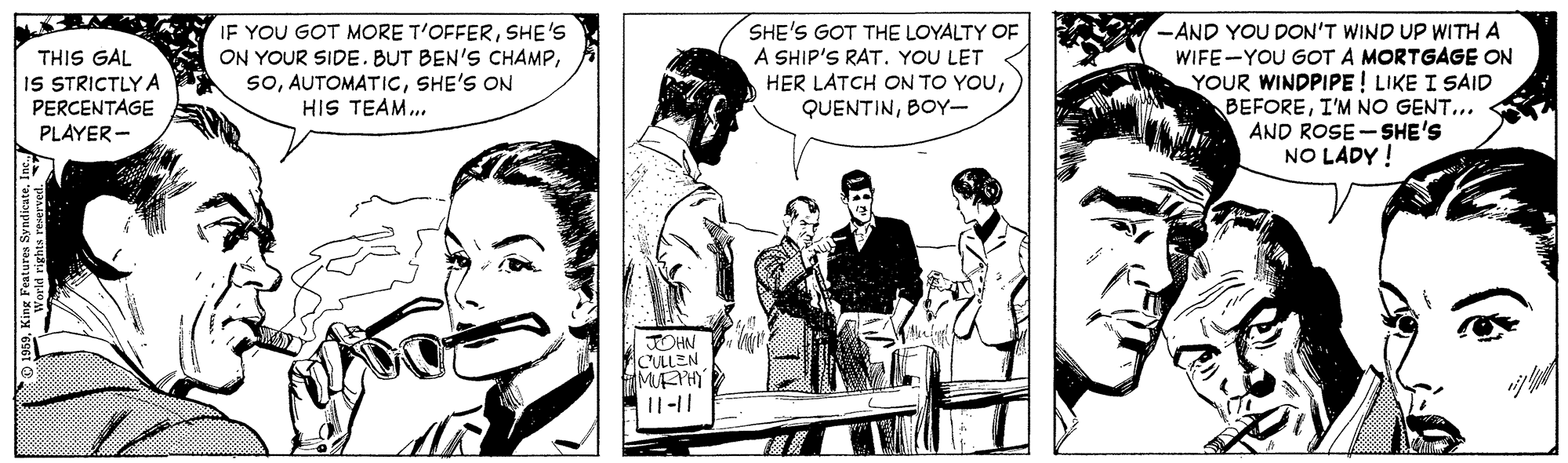 Comic book OCR: IF YOU GOT MORE T'OFFERSHE'S ON YOUR SIDE.BUT BEN'S CHAMPSHE'S ON HIS TEAM.. SHE'S GOT THE LOYALTY OF A SHIP'S RAT. YOU LET THIS GAL IS STRICTLY A PERCENTAGE PLAYER - -AND YOU DON'T WIND UP WITH A WIFE-YOU GOT A MORTGAGE ON YOUR WINDPIPE ! LIKE I SAID BEFOREI'M NO GENT... AND ROSE -SHE'S NO LADY ! HER LATCH ON TO YOUBOY- JOHN ACLEN 11-11 IF YOU GOT MORE T'OFFERSHE'S ON YOUR SIDE.BUT BEN'S CHAMPSHE'S ON HIS TEAM.. SHE'S GOT THE LOYALTY OF A SHIP'S RAT. YOU LET THIS GAL IS STRICTLY A PERCENTAGE PLAYER - -AND YOU DON'T WIND UP WITH A WIFE-YOU GOT A MORTGAGE ON YOUR WINDPIPE ! LIKE I SAID BEFOREI'M NO GENT... AND ROSE -SHE'S NO LADY ! HER LATCH ON TO YOUBOY- JOHN ACLEN 11-11