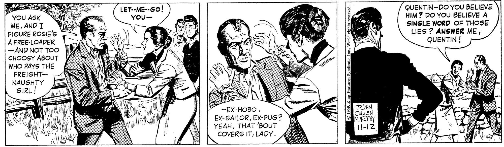 Sharing OCR: QUENTIN-DO YOU BELIEVE HIM? DO YOU BELIEVE A SINGLE WORD OF THOSE LIES ? ANSWER MEQUENTIN ! LET--ME--GO! YOU ASK MEAND I FIGURE ROSIE's A FREE-LOADER - AND NOT TOO CHOOSY ABOUT YOU- WHO PAYS THE FREIGHT- NAUGHTY GIRL! -EX-HOBOEX-PUG? YEAHTHAT 'BOUT COVERS ITLADY. JOHN CULLEN MURPHY 11-12 QUENTIN-DO YOU BELIEVE HIM? DO YOU BELIEVE A SINGLE WORD OF THOSE LIES ? ANSWER MEQUENTIN ! LET--ME--GO! YOU ASK MEAND I FIGURE ROSIE's A FREE-LOADER - AND NOT TOO CHOOSY ABOUT YOU- WHO PAYS THE FREIGHT- NAUGHTY GIRL! -EX-HOBOEX-PUG? YEAHTHAT 'BOUT COVERS ITLADY. JOHN CULLEN MURPHY 11-12