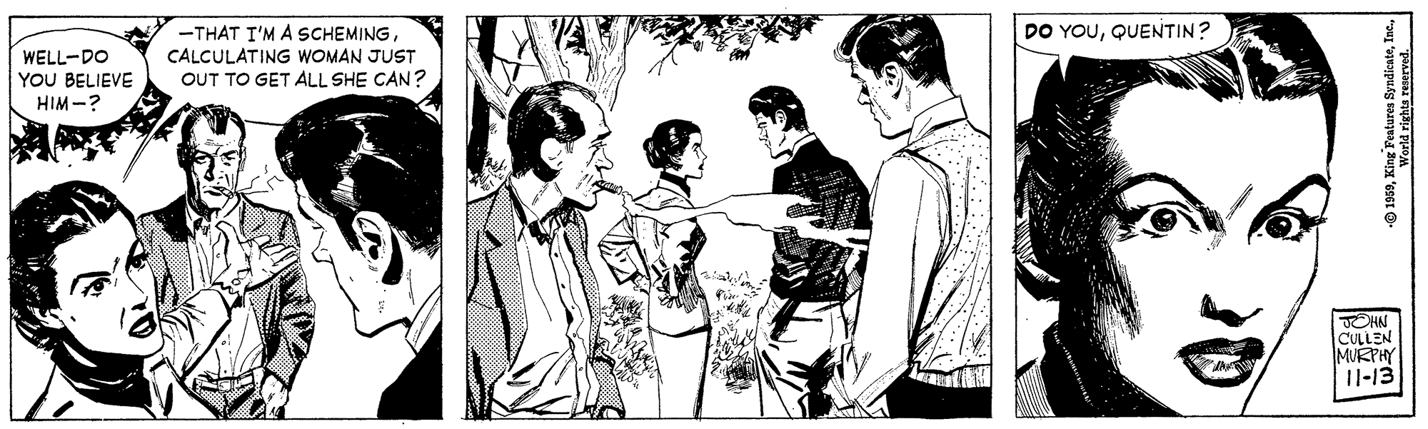 Painting OCR: -THAT I'M A SCHEMINGCALCULATING WOMAN JUST OUT TO GET ALL SHE CAN? DO YOUQUENTIN? WELL-DO YOU BELIEVE HIM -? OHN CULLEN MURPHY 11-13 © 1959World rights reserved. -THAT I'M A SCHEMINGCALCULATING WOMAN JUST OUT TO GET ALL SHE CAN? DO YOUQUENTIN? WELL-DO YOU BELIEVE HIM -? OHN CULLEN MURPHY 11-13 © 1959King Peatures SyndicnteWorld rights reserved.
