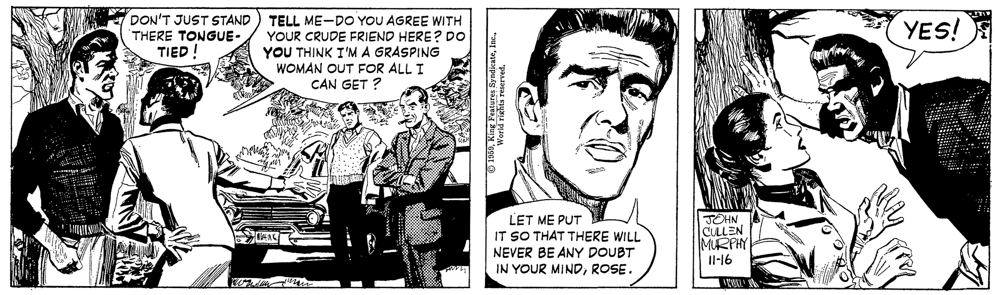 Art Faces (1) OCR: DON'T JUST STAND ) TELL ME-DO YOU AGREE WITH YES! THERE TONGUE- YOUR CRUDE FRIEND HERE? DO YOU THINK I'M A GRASPING WOMAN OUT FOR ALL I CAN GET ? TIED ! LET ME PUT IT SO THAT THERE WILL NEVER BE ANY DOUBT IN YOUR MINDROSE. JOHN CULLEN MURPHY Il-16 DON'T JUST STAND ) TELL ME-DO YOU AGREE WITH YES! THERE TONGUE- YOUR CRUDE FRIEND HERE? DO YOU THINK I'M A GRASPING WOMAN OUT FOR ALL I CAN GET ? TIED ! LET ME PUT IT SO THAT THERE WILL NEVER BE ANY DOUBT IN YOUR MINDROSE. JOHN CULLEN MURPHY Il-16