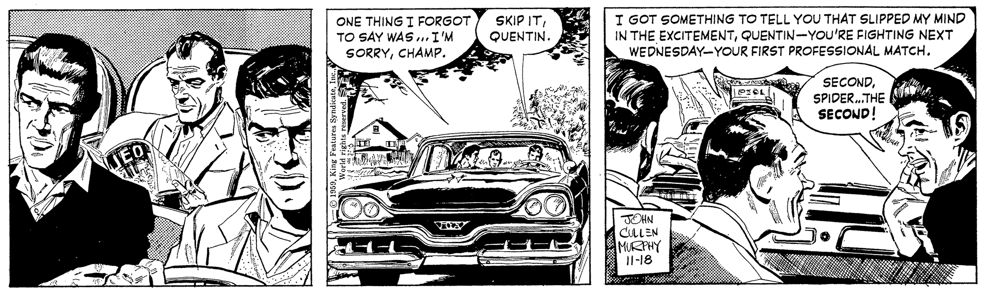 Kit car OCR: ONE THING I FORGOT TO SAY WAS. I'M SORRYCHAMP. SKIP ITQUENTIN. I GOT SOMETHING TO TELL YOU THAT SLIPPED MY MIND IN THE EXCITEMENTQUENTIN-YOU'RE FIGHTING NEXT WEDNESDAY-YOUR FIRST PROFESSIONAL MATCH. SECONDSPIDER.THE SECOND! JOHN CLLEN MURPHY Il-18 ONE THING I FORGOT TO SAY WAS. I'M SORRYCHAMP. SKIP ITQUENTIN. I GOT SOMETHING TO TELL YOU THAT SLIPPED MY MIND IN THE EXCITEMENTQUENTIN-YOU'RE FIGHTING NEXT WEDNESDAY-YOUR FIRST PROFESSIONAL MATCH. SECONDSPIDER.THE SECOND! JOHN CLLEN MURPHY Il-18