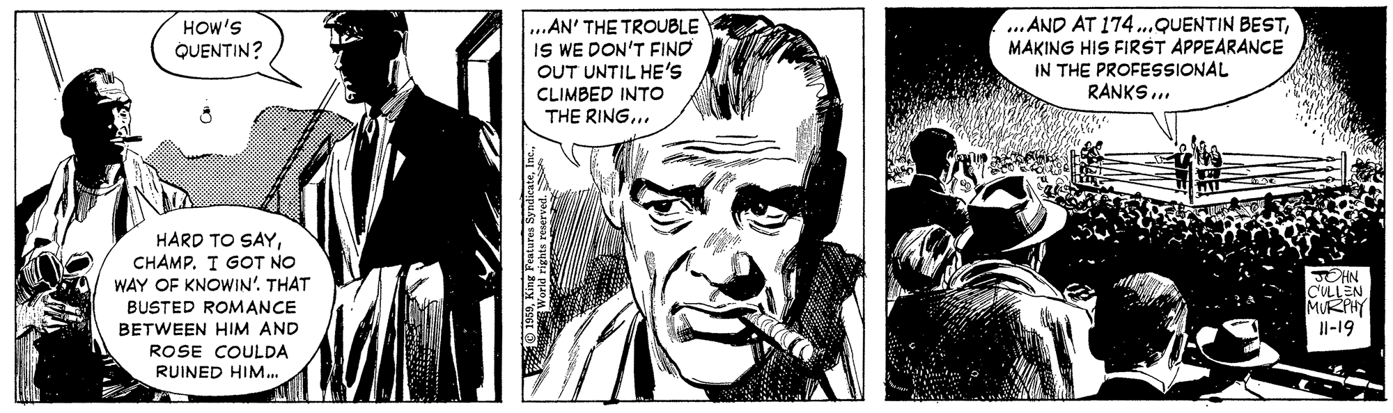 Black-and-white OCR: ...AN' THE TROUBLE IS WE DON'T FIND OUT UNTIL HE'S CLIMBED INTO THE RING... ..AND AT 174..QUENTIN BESTMAKING HIS FIRST APPEARANCE IN THE PROFESSIONAL RANKS ... HOW'S QUENTIN? HARD TO SAYCHAMP. I GOT NO WAY OF KNOWIN'. THAT JOHN CLLEN MURPHY Il-19 BUSTED ROMANCE BETWEEN HIM AND ROSE COULDA RUINED HIM... ...AN' THE TROUBLE IS WE DON'T FIND OUT UNTIL HE'S CLIMBED INTO THE RING... ..AND AT 174..QUENTIN BESTMAKING HIS FIRST APPEARANCE IN THE PROFESSIONAL RANKS ... HOW'S QUENTIN? HARD TO SAYCHAMP. I GOT NO WAY OF KNOWIN'. THAT JOHN CLLEN MURPHY Il-19 BUSTED ROMANCE BETWEEN HIM AND ROSE COULDA RUINED HIM...
