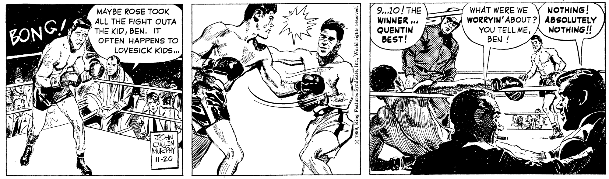 Monochrome OCR: 9...10! THE WINNER .. QUENTIN BEST! NOTHING! MAYBE ROSE TOOK ALL THE FIGHT OUTA THE KIDBEN. IT WHAT WERE WE WORRYIN'ABOUT?) ABSOLUTELY YOU TELL MEBEN ! NOTHING! BONG! OFTEN HAPPENS TO LOVESICK KIDS.. TOHN CULLEN MIRHY Jl-20 9...10! THE WINNER .. QUENTIN BEST! NOTHING! MAYBE ROSE TOOK ALL THE FIGHT OUTA THE KIDBEN. IT WHAT WERE WE WORRYIN'ABOUT?) ABSOLUTELY YOU TELL MEBEN ! NOTHING! BONG! OFTEN HAPPENS TO LOVESICK KIDS.. TOHN CULLEN MIRHY Jl-20