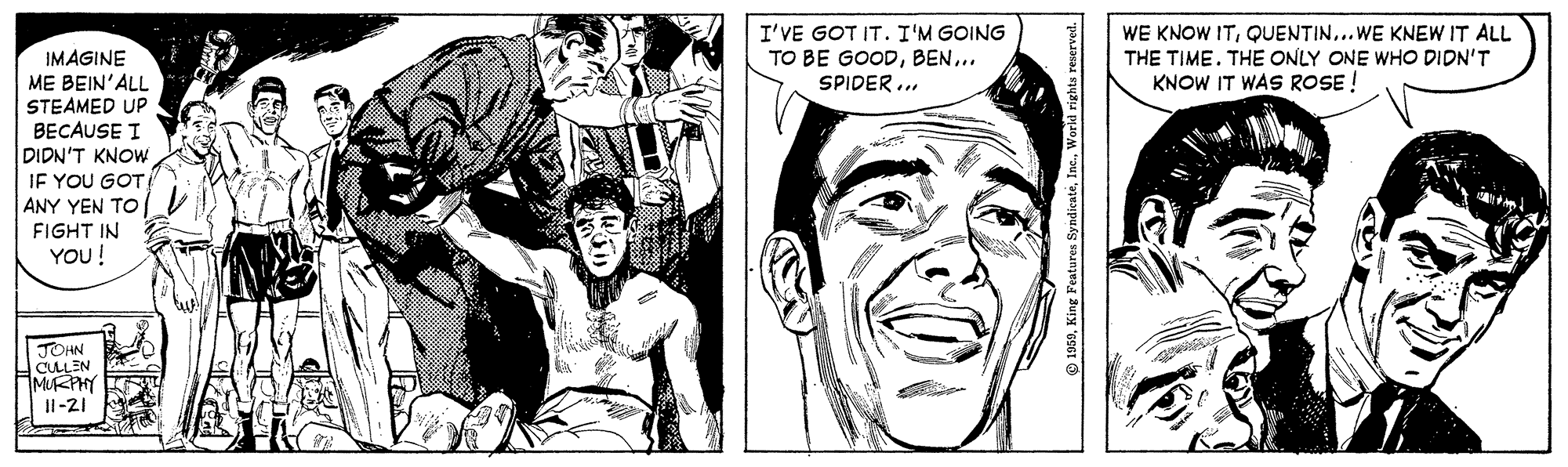 Gesture Faces (1) OCR: I'VE GOT IT. I'M GOING WE KNOW ITQUENTIN...WE KNEW IT ALL IMAGINE TO BE GOOD... THE TIME. THE ONLY ONE WHO DIDN'T ME BEIN'ALL STEAMED UP BECAUSE I DIDN'T KNOW IF YOU GOT ANY YEN TO FIGHT IN YOU! SPIDER .. KNOW IT WAS ROSE ! JOHN CULLEN MUEPAY Il-21 19591 I'VE GOT IT. I'M GOING WE KNOW ITQUENTIN...WE KNEW IT ALL IMAGINE TO BE GOOD... THE TIME. THE ONLY ONE WHO DIDN'T ME BEIN'ALL STEAMED UP BECAUSE I DIDN'T KNOW IF YOU GOT ANY YEN TO FIGHT IN YOU! SPIDER .. KNOW IT WAS ROSE ! JOHN CULLEN MUEPAY Il-21 1959King Features Syndicate