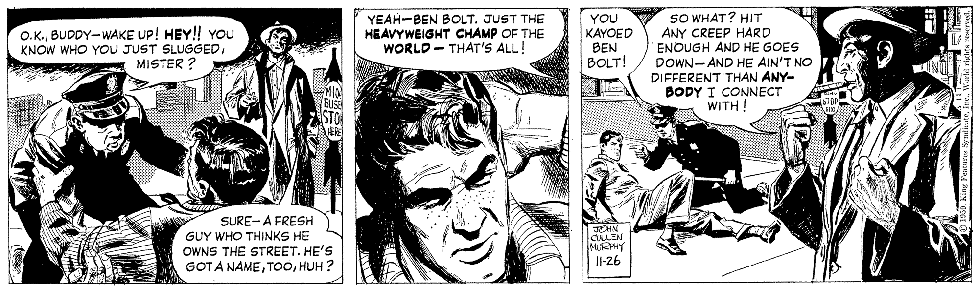 Comics OCR: O.K.BUDDY-WAKE UP! HEY! YOU KNOW WHO YOU JUST SLUGGEDMISTER ? YEAH-BEN BOLT. JUST THE HEAVYWEIGHT CHAMP OF THE WORLD- THAT'S ALL! YOU KAYOED SO WHAT? HIT ANY CREEP HARD ENOUGH AND HE GOES BEN BOLT! DOWN- AND HE AIN'T NO DIFFERENT THAN ANY- BODY I CONNECT WITH ! BUSE SURE- A FRESH GUY WHO THINKS HE OWNS THE STREET. HE'S GOTA NAMEHUH ? JCHN CULLEN MURHY I|-26 O.K.BUDDY-WAKE UP! HEY! YOU KNOW WHO YOU JUST SLUGGEDMISTER ? YEAH-BEN BOLT. JUST THE HEAVYWEIGHT CHAMP OF THE WORLD- THAT'S ALL! YOU KAYOED SO WHAT? HIT ANY CREEP HARD ENOUGH AND HE GOES BEN BOLT! DOWN- AND HE AIN'T NO DIFFERENT THAN ANY- BODY I CONNECT WITH ! BUSE SURE- A FRESH GUY WHO THINKS HE OWNS THE STREET. HE'S GOTA NAMEHUH ? JCHN CULLEN MURHY I|-26