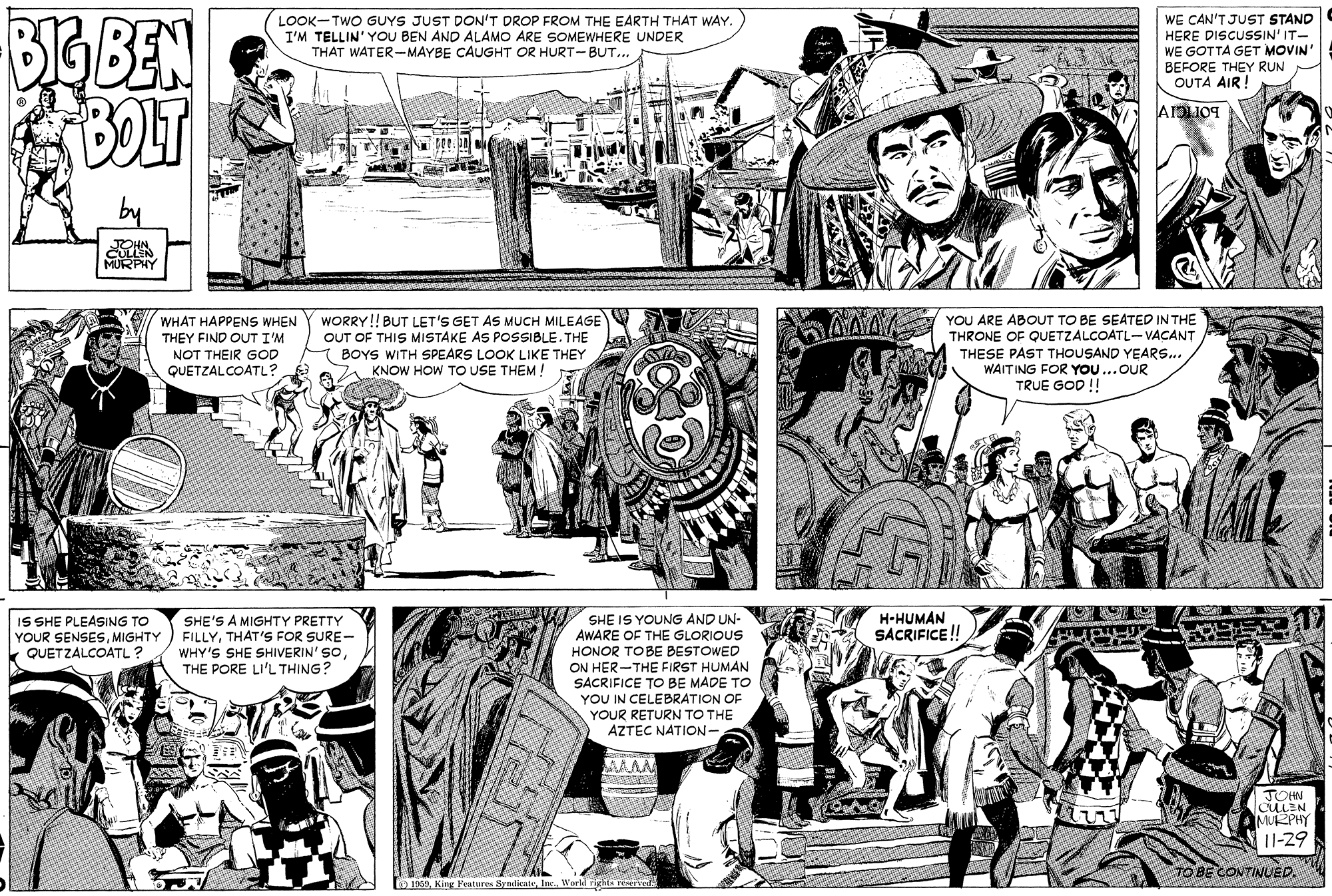 Line OCR: BIGBEN BOLT LOOK-TWO GUYS JUST DON'T DROP FROM THE EARTH THAT WAY. I'M TELLIN' YOU BEN AND ALAMO ARE SOMEWHERE UNDER THAT WATER-MAYBE CAUGHT OR HURT-BUT... WE CAN'T JUST STAND HERE DISCUSSIN' IT- WE GOTTA GET MOVIN BEFORE THEY RUN OUTA AIR! JOHN CULLEN MURPHY WORRY!! BUT LET'S GET AS MUCH MILEAGE OUT OF THIS MISTAKE AS POSSIBLE. THE BOYS WITH SPEARS LOOK LIKE THEY KNOW HOW TO USE THEM! AAA YOU ARE ABOUT TO BE SEATED IN THE WHAT HAPPENS WHEN THRONE OF QUETZALCOATL-VACANT THESE PAST THOUSAND YEARS.. WAITING FOR You...OUR TRUE GOD ! THEY FIND OUT I'M NOT THEIR GOD QUETZALCOATL? IS SHE PLEASING TO YOUR SENSESMIGHTY k QUETZALCOATL ? SHE'S A MIGHTY PRETTY FILLYTHAT'S FOR SURE- WHY'S SHE SHIVERIN' SOTHE PORE LI'L THING? SHE IS YOUNG AND UN- AWARE OF THE GLORIOUS HONOR TOBE BESTOWED ON HER-THE FIRST HUMAN SACRIFICE TO BE MADE TO YOU IN CELEBRATION OF YOUR RETURN TO THE AZTEC NATION- H-HUMAN SACRIFICE! JOHN CULEN IMURPHY 11-29 TO BE CONTINUED. 1969Workd righls tEea BIGBEN BOLT LOOK-TWO GUYS JUST DON'T DROP FROM THE EARTH THAT WAY. I'M TELLIN' YOU BEN AND ALAMO ARE SOMEWHERE UNDER THAT WATER-MAYBE CAUGHT OR HURT-BUT... WE CAN'T JUST STAND HERE DISCUSSIN' IT- WE GOTTA GET MOVIN BEFORE THEY RUN OUTA AIR! JOHN CULLEN MURPHY WORRY!! BUT LET'S GET AS MUCH MILEAGE OUT OF THIS MISTAKE AS POSSIBLE. THE BOYS WITH SPEARS LOOK LIKE THEY KNOW HOW TO USE THEM! AAA YOU ARE ABOUT TO BE SEATED IN THE WHAT HAPPENS WHEN THRONE OF QUETZALCOATL-VACANT THESE PAST THOUSAND YEARS.. WAITING FOR You...OUR TRUE GOD ! THEY FIND OUT I'M NOT THEIR GOD QUETZALCOATL? IS SHE PLEASING TO YOUR SENSESMIGHTY k QUETZALCOATL ? SHE'S A MIGHTY PRETTY FILLYTHAT'S FOR SURE- WHY'S SHE SHIVERIN' SOTHE PORE LI'L THING? SHE IS YOUNG AND UN- AWARE OF THE GLORIOUS HONOR TOBE BESTOWED ON HER-THE FIRST HUMAN SACRIFICE TO BE MADE TO YOU IN CELEBRATION OF YOUR RETURN TO THE AZTEC NATION- H-HUMAN SACRIFICE! JOHN CULEN IMURPHY 11-29 TO BE CONTINUED. 1969King Features SyndkatoWorkd righls tEea