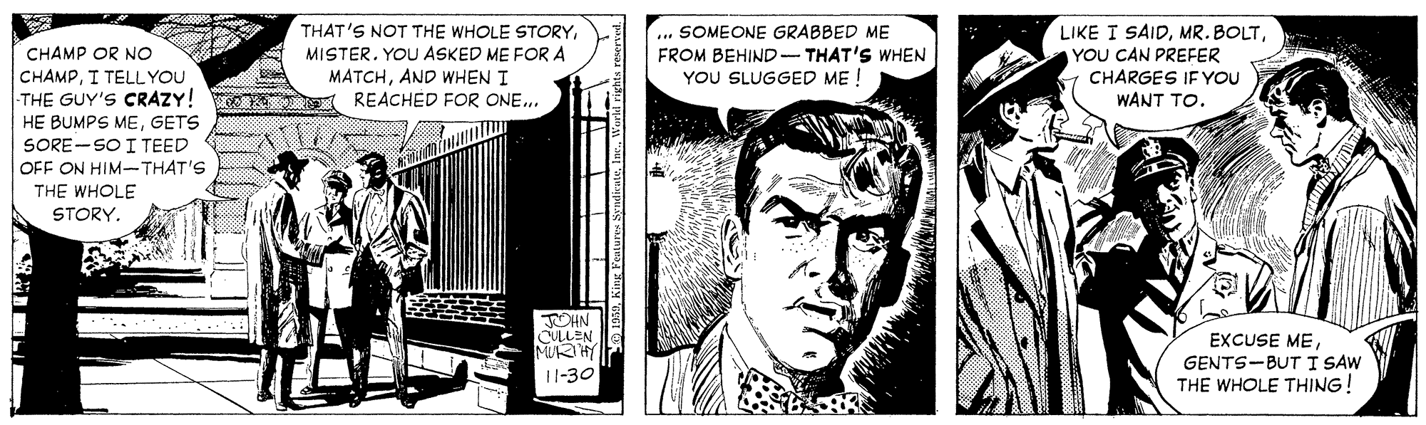 Black-and-white OCR: ... SOMEONE GRABBED ME FROM BEHIND- THAT'S WHEN YOU SLUGGED ME ! LIKE I SAIDYOU CAN PREFER CHARGES IF YOU WANT TO. THAT'S NOT THE WHOLE STORYMISTER. YOU ASKED ME FOR A CHAMP OR NO CHAMPI TELL YOU THE GUY'S CRAZY! HE BUMPS MEGETS SORE-SO I TEED OFF ON HIM-THAT'S THE WHOLE MATCHAND WHEN I REACHED FOR ONE.. STORY. JOHN CULLEN MURIHY 11-30 EXCUSE MEGENTS-BUT I SAW THE WHOLE THING! ... SOMEONE GRABBED ME FROM BEHIND- THAT'S WHEN YOU SLUGGED ME ! LIKE I SAIDMR. BOLTYOU CAN PREFER CHARGES IF YOU WANT TO. THAT'S NOT THE WHOLE STORYMISTER. YOU ASKED ME FOR A CHAMP OR NO CHAMPI TELL YOU THE GUY'S CRAZY! HE BUMPS MEGETS SORE-SO I TEED OFF ON HIM-THAT'S THE WHOLE MATCHAND WHEN I REACHED FOR ONE.. STORY. JOHN CULLEN MURIHY 11-30 EXCUSE MEGENTS-BUT I SAW THE WHOLE THING!