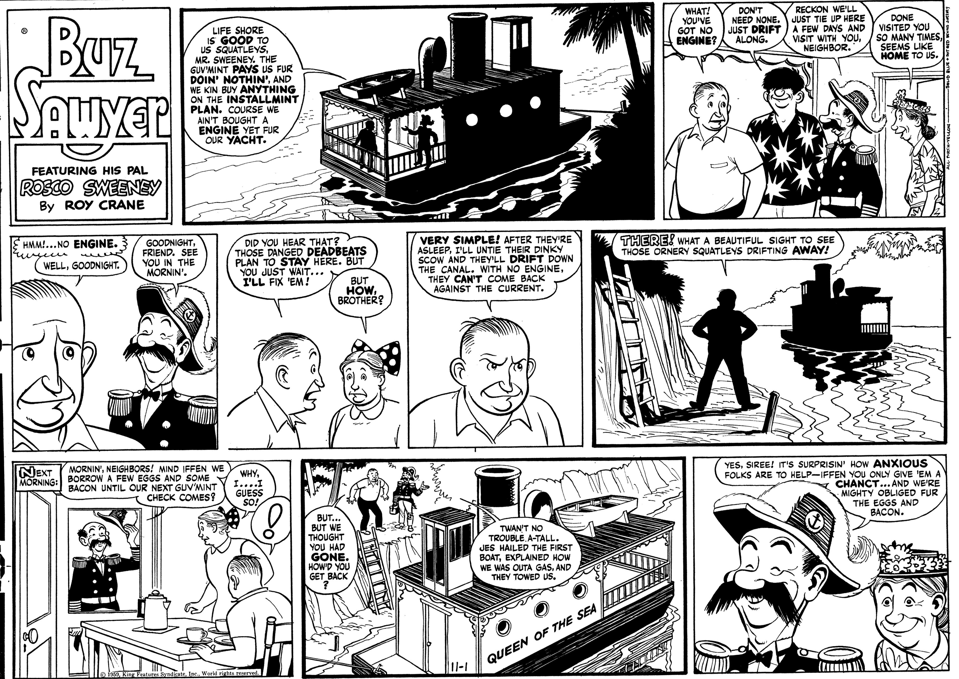 Comic book OCR: WHAT! YOU'VE GOT NO ENGINE? DON'T NEED NONE. JUST DRIFT RECKON WE'LL JUST TIE UP HERE A FEW DAYS AND VISIT WITH YOU. NEIGHBOR. Buz SAuyer DONE VISITED YOU SO MANY TIMESSEEMS LIKE HOME TO US. LIFE SHORE IS GOOD TO US SQUATLEYSMR. SWEENEY. THE GUV'MINT PAYS US FUR DOIN' NOTHIN'AND WE KIN BUY ANYTHING ON THE INSTALLMINT PLAN. COURSE WE AIN'T BOUGHTA ENGINE YET FUR OUR YACHT. ALONG. FEATURING HIS PAL ROSCO SWEENEY By ROY CRANE THERE! WHAT A BEAUTIFUL SIGHT TO SEE THOSE ORNERY SQUATLEYS DRIFTING AWAY! GOODNIGHTFRIEND. SEE YOU IN THE MORNIN'. DID YOU HEAR THAT? THOSE DANGED DEADBEATS PLAN TO STAY HERE. BUT YOU JUST WAIT... I'LL FIX 'EM! VERY SIMPLE! AFTER THEY'RE ASLEEPI'LL UNTIE THEIR DINKY SCOW AND THEY'LL DRIFT DOWN THE CANAL. WITH NO ENGINETHEY CAN'T COME BACK AGAINST THE CURRENT. HMM!...NO ENGINE. WELLGOODNIGHT. BUT HOWBROTHER? II MORNIN'NEIGHBORS! MIND IFFEN WE BORROW A FEW EGGS AND SOME BACON UNTIL OUR NEXT GUV'MINT CHECK COMES? YESSIREE! IT's SURPRISIN' How ANXIOUS FOLKS ARE TO HELP-IFFEN YOU ONLY GIVE 'EM A N CHANCT... AND WE'RE MIGHTY OBLIGED FUR THE EGGS AND NEXT MORNING: WHY....I GUESS SO! BACON. BUT... BUT WE THOUGHT YOU HAD GONE. HOWD YOU GET BACK TWAN'T NO TROUBLEA-TALL. JES HAILED THE FIRST BOATEXPLAINED HOW WAS OUTA GASAND THEY TOWED Us. QUEEN OF THE SEA 11-1 WHAT! YOU'VE GOT NO ENGINE? DON'T NEED NONE. JUST DRIFT RECKON WE'LL JUST TIE UP HERE A FEW DAYS AND VISIT WITH YOU. NEIGHBOR. Buz SAuyer DONE VISITED YOU SO MANY TIMESSEEMS LIKE HOME TO US. LIFE SHORE IS GOOD TO US SQUATLEYSMR. SWEENEY. THE GUV'MINT PAYS US FUR DOIN' NOTHIN'AND WE KIN BUY ANYTHING ON THE INSTALLMINT PLAN. COURSE WE AIN'T BOUGHTA ENGINE YET FUR OUR YACHT. ALONG. FEATURING HIS PAL ROSCO SWEENEY By ROY CRANE THERE! WHAT A BEAUTIFUL SIGHT TO SEE THOSE ORNERY SQUATLEYS DRIFTING AWAY! GOODNIGHTFRIEND. SEE YOU IN THE MORNIN'. DID YOU HEAR THAT? THOSE DANGED DEADBEATS PLAN TO STAY HERE. BUT YOU JUST WAIT... I'LL FIX 'EM! VERY SIMPLE! AFTER THEY'RE ASLEEPI'LL UNTIE THEIR DINKY SCOW AND THEY'LL DRIFT DOWN THE CANAL. WITH NO ENGINETHEY CAN'T COME BACK AGAINST THE CURRENT. HMM!...NO ENGINE. WELLGOODNIGHT. BUT HOWBROTHER? II MORNIN'NEIGHBORS! MIND IFFEN WE BORROW A FEW EGGS AND SOME BACON UNTIL OUR NEXT GUV'MINT CHECK COMES? YESSIREE! IT's SURPRISIN' How ANXIOUS FOLKS ARE TO HELP-IFFEN YOU ONLY GIVE 'EM A N CHANCT... AND WE'RE MIGHTY OBLIGED FUR THE EGGS AND NEXT MORNING: WHY....I GUESS SO! BACON. BUT... BUT WE THOUGHT YOU HAD GONE. HOWD YOU GET BACK TWAN'T NO TROUBLEA-TALL. JES HAILED THE FIRST BOATEXPLAINED HOW WAS OUTA GASAND THEY TOWED Us. QUEEN OF THE SEA 11-1
