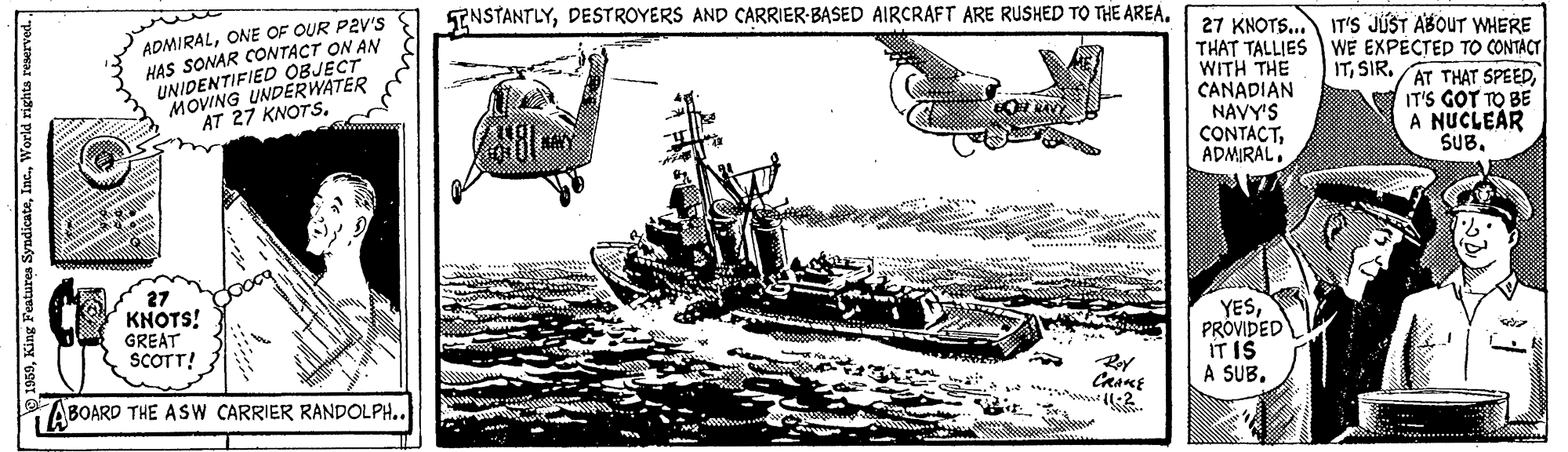 Ship OCR: ENSTANTLYDESTROYERS AND CARRIER-BASED AIRCRAFT ARE RUSHED TO THE AREA. ADMIRALONE OF OUR P2V'S HAS SONAR CONTACT ON AN UNIDENTIFIED OBJECT MOVING UNDERWATER AT 27 KNOTS27 KNOTS... THAT TALLIES WE EXPÉCTED TO CONTACT WITH THE CANADIAN NAVY'S CONTACTADMIRAL. IT'S JÚST ABOUT WHERE ITIT'S GOT TO BE A NUCLEAR SUB. E 27 KNOTS! GREAT SCOTT! YESPROVIDED IT IS A SUB. ABOARD THE ASW CARRIER RANDOLPH..World righta reser ENSTANTLYDESTROYERS AND CARRIER-BASED AIRCRAFT ARE RUSHED TO THE AREA. ADMIRALONE OF OUR P2V'S HAS SONAR CONTACT ON AN UNIDENTIFIED OBJECT MOVING UNDERWATER AT 27 KNOTS27 KNOTS... THAT TALLIES WE EXPÉCTED TO CONTACT WITH THE CANADIAN NAVY'S CONTACTADMIRAL. IT'S JÚST ABOUT WHERE ITSIR. AT THAT SPEEDIT'S GOT TO BE A NUCLEAR SUB. E 27 KNOTS! GREAT SCOTT! YESPROVIDED IT IS A SUB. ABOARD THE ASW CARRIER RANDOLPH..King Features SyndicateWorld righta reser