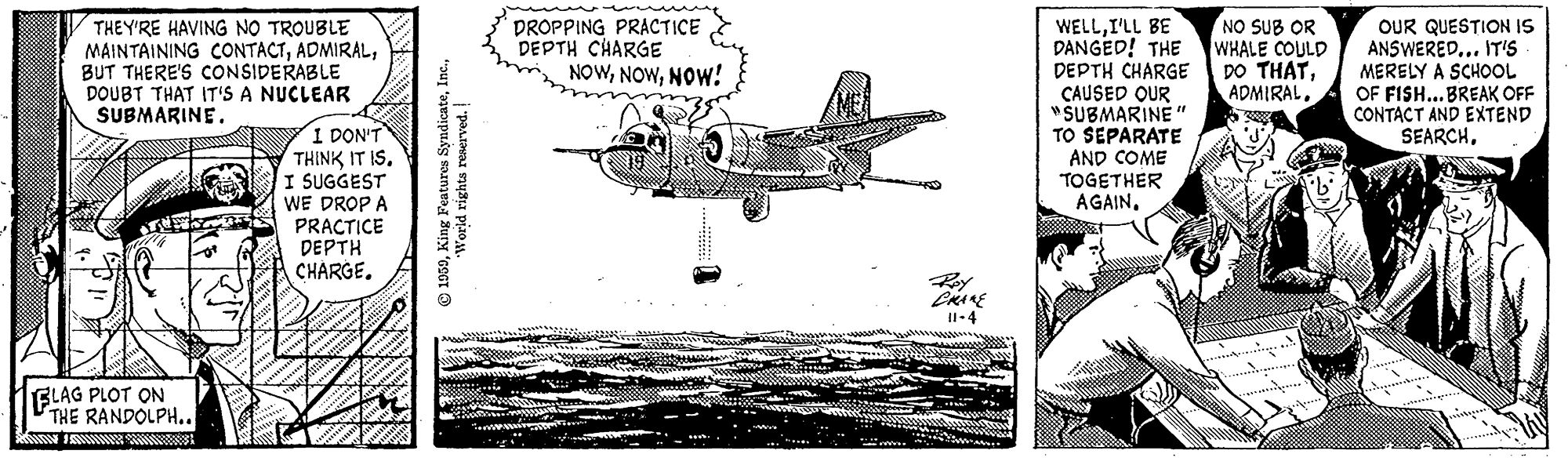 Aircraft engine OCR: THEY'RE HAVING NO TROUBLE MAINTAINING CONTACTBUT THERE'S CONSIDERABLE DOUBT THAT IT'S A NUCLEAR SUBMARINE. DROPPING PRACTICE DEPTH CHARGE NOWNOW! WELLI'LL BE DANGED! THE DEPTH CHARGE CAUSED QUR "SUBMARINE " TO SEPARATE AND COME TOGETHER AGAINNO SUB OR WHALE COULD DO THATOUR QUESTION IS ANSWERED... IT'S MERELY A SCHOOL OF FISH...BREAK OFF CONTACT AND EXTEND SEARCH. I DON'T THINK IT IS. I SUGGEST WE DROP A PRACTICE DEPTH CHARGE. II-4 BLAG PLOT ON THE RANDOLPH.. © 1959THEY'RE HAVING NO TROUBLE MAINTAINING CONTACTBUT THERE'S CONSIDERABLE DOUBT THAT IT'S A NUCLEAR SUBMARINE. DROPPING PRACTICE DEPTH CHARGE NOWNOW! WELLI'LL BE DANGED! THE DEPTH CHARGE CAUSED QUR "SUBMARINE " TO SEPARATE AND COME TOGETHER AGAINNO SUB OR WHALE COULD DO THATOUR QUESTION IS ANSWERED... IT'S MERELY A SCHOOL OF FISH...BREAK OFF CONTACT AND EXTEND SEARCH. I DON'T THINK IT IS. I SUGGEST WE DROP A PRACTICE DEPTH CHARGE. II-4 BLAG PLOT ON THE RANDOLPH.. © 1959King Features Syndicate