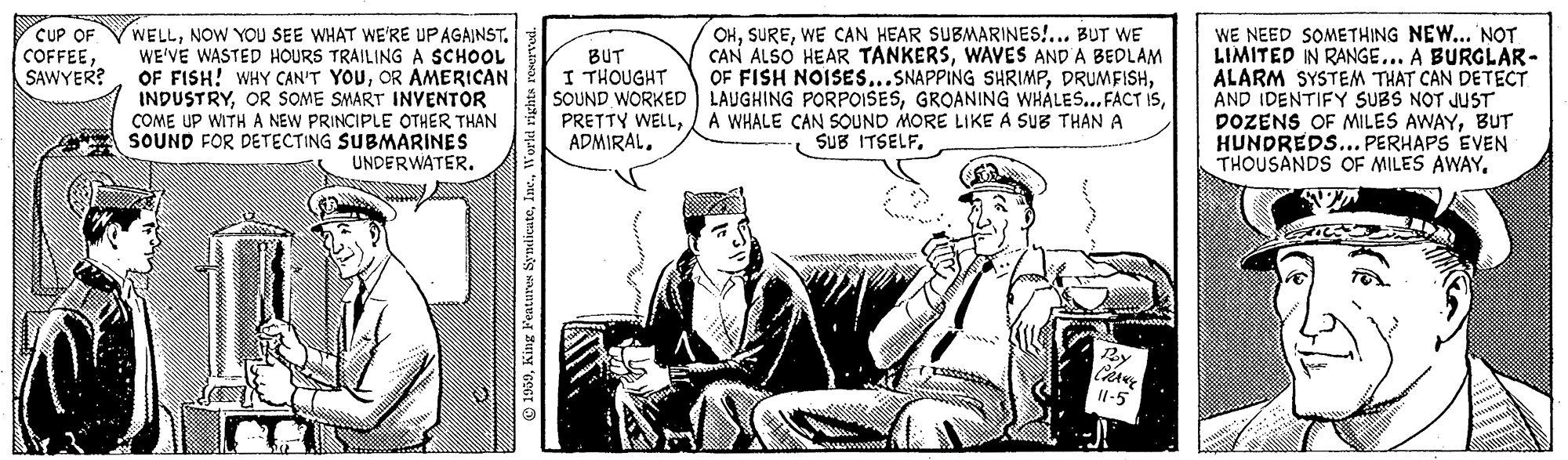 Parallel OCR: WELLNOW YOU SEE WHAT WE'RE UPAGAINST. WE'VE WASTED HOURS TRAILING A SCHOOL OF FISH! WHY CAN'T YOUOR AMERICAN INDUSTRYOR SOME SMART INVENTOR COME UP WITH A NEW PRINCIPLE OTHER THAN SOUND FOR DETECTING SUBMARINES UNDERWATER. WE NEED SOMETHING NEW... NOT LIMITED IN RANGE... A BURGLAR- ALARM SYSTEM THAT CAN DETECT AND IDENTIFY SUBS NOT JUST DOZENS OF MILES AWAYBUT HUNDREDS... PERHAPS EVEN THOUSANDS OF MILES AWAYCUP OF COFFEESAWYER? CHWE CAN HEAR SUBMARINES!... BUT WE CAN ALSO HEAR TANKERSWAVES AND A BEDLAM OF FISH NOISES...SNAPPING SHRIMPBUT I THOUGHT SOUND WORKED LAUGHING PORPOISESA WHALE CAN SOUND MORE LIKE A SUB THAN A ADMIRALBy I1-5 O 1939NOW YOU SEE WHAT WE'RE UPAGAINST. WE'VE WASTED HOURS TRAILING A SCHOOL OF FISH! WHY CAN'T YOUOR AMERICAN INDUSTRYOR SOME SMART INVENTOR COME UP WITH A NEW PRINCIPLE OTHER THAN SOUND FOR DETECTING SUBMARINES UNDERWATER. WE NEED SOMETHING NEW... NOT LIMITED IN RANGE... A BURGLAR- ALARM SYSTEM THAT CAN DETECT AND IDENTIFY SUBS NOT JUST DOZENS OF MILES AWAYBUT HUNDREDS... PERHAPS EVEN THOUSANDS OF MILES AWAYCUP OF COFFEESAWYER? CHWE CAN HEAR SUBMARINES!... BUT WE CAN ALSO HEAR TANKERSWAVES AND A BEDLAM OF FISH NOISES...SNAPPING SHRIMPBUT I THOUGHT SOUND WORKED LAUGHING PORPOISESGROANING WHÁLES.. FACT ISPRETTY WELLA WHALE CAN SOUND MORE LIKE A SUB THAN A ADMIRALSUB ITSELFBy I1-5 O 1939King Features Syndicate