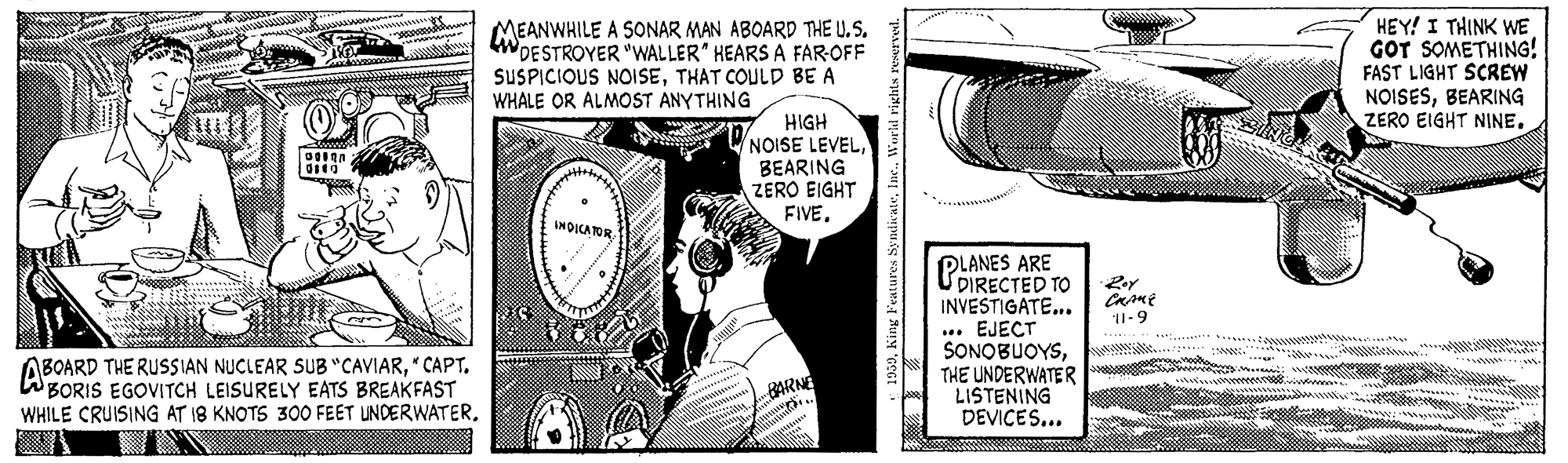 Line art OCR: MEANWHILE A SONAR MAN ABOARD THE U. S. WDESTROYER "WALLER" HEARS A FAR-OFF SUSPICIOUS NOISETHAT COULD BE A WHALE OR ALMOST ANYTHING HEY! I THINK WE GOT SOMETHING! FAST LIGHT SCREW NOISESBEARING ZERO EIGHT NINE. HIGH VNOISE LEVELBEARING ZERO EIGHT FIVE. INDICATOR PLANES ARE UDIRECTED TO INVESTIGATE... .. EJECT SONOBUOYSTHE UNDERWATER LISTENING DEVICES... 11-9 ABOARD THE RUSSIAN NUCLEAR SUB "CAVIAR" CAPT. WBORIS EGOVITCH LEISURELY EATS BREAKFAST WHILE CRUISING AT 18 KNOTS 300 FEET UNDERWATERBARN Aing Features S; nedicateInc. World rie MEANWHILE A SONAR MAN ABOARD THE U. S. WDESTROYER "WALLER" HEARS A FAR-OFF SUSPICIOUS NOISETHAT COULD BE A WHALE OR ALMOST ANYTHING HEY! I THINK WE GOT SOMETHING! FAST LIGHT SCREW NOISESBEARING ZERO EIGHT NINE. HIGH VNOISE LEVELBEARING ZERO EIGHT FIVE. INDICATOR PLANES ARE UDIRECTED TO INVESTIGATE... .. EJECT SONOBUOYSTHE UNDERWATER LISTENING DEVICES... 11-9 ABOARD THE RUSSIAN NUCLEAR SUB "CAVIAR" CAPT. WBORIS EGOVITCH LEISURELY EATS BREAKFAST WHILE CRUISING AT 18 KNOTS 300 FEET UNDERWATERBARN Aing Features S; nedicateInc. World rie