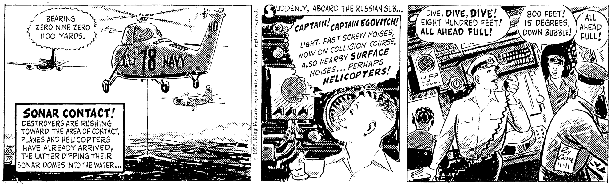 Art OCR: UDDENLYABOARD THE RUSSIAN SUB... BEARING ZERO NINE ZERO 100 YARDS. DIVEDIVE! EIGHT HUNDRED FEET! ALL AHEAD FULL! 800 FEET! 15 DEGREESDOWN BUBBLE! CAPTAIN! CAPTAIN EGOVITCH! ALL AHEAD FULL! LIGHTALSO NEARBY SURFACE NOISES... PERHAPS HELICOPTERS! 18 NAVY SONAR CONTACT! DESTROYERS ARE RUSHING TOWARD THE AREA OF CONTACT. PLANES AND HELICOPTERS HAVE ALREADY ARRIVEDTHE LATTER DIPPING THEIR SONAR DOMES INTO THE WATER... UDDENLYABOARD THE RUSSIAN SUB... BEARING ZERO NINE ZERO 100 YARDS. DIVEDIVE! EIGHT HUNDRED FEET! ALL AHEAD FULL! 800 FEET! 15 DEGREESDOWN BUBBLE! CAPTAIN! CAPTAIN EGOVITCH! ALL AHEAD FULL! LIGHTFAST SCREW NOISESNOW ON COLL ISION COURSEALSO NEARBY SURFACE NOISES... PERHAPS HELICOPTERS! 18 NAVY SONAR CONTACT! DESTROYERS ARE RUSHING TOWARD THE AREA OF CONTACT. PLANES AND HELICOPTERS HAVE ALREADY ARRIVEDTHE LATTER DIPPING THEIR SONAR DOMES INTO THE WATER...