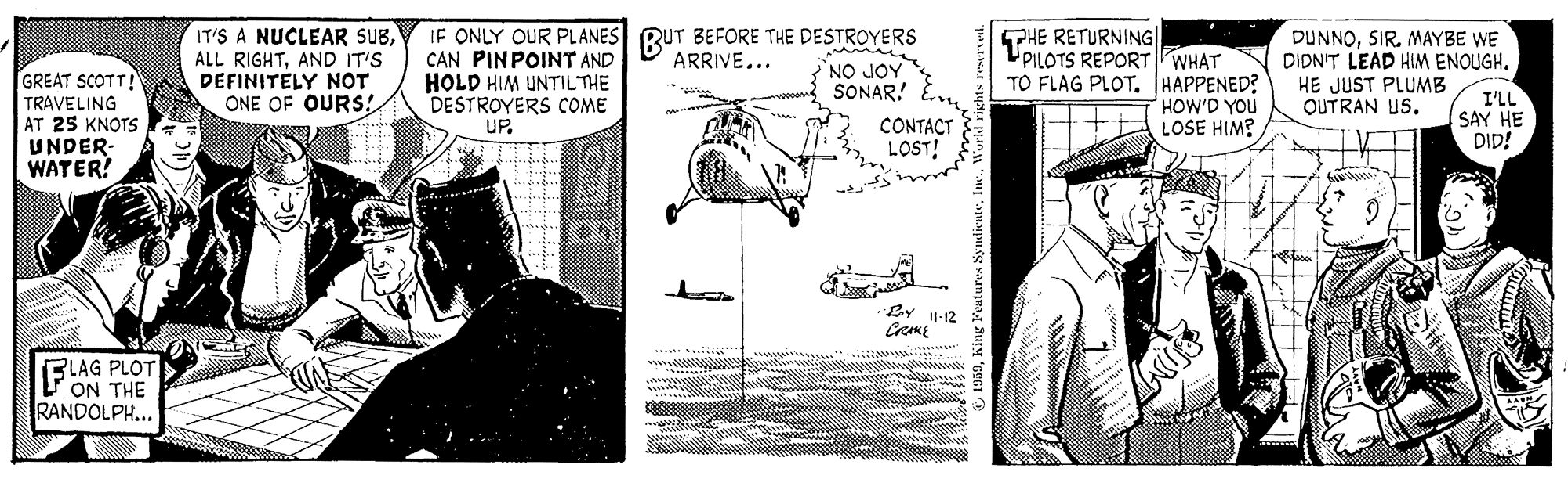 Art OCR: IT'S A NUCLEAR SUBAND IT'S DEFINITELY NOT ONE OF OURS! IF ONLY OUR PLANES RUT BEFORE THE DESTROYERS CAN PINPOINT AND HOLD HIM UNTILTHE DESTROYERS COME UP. PHE RETURNING| UPILOTS REPORT WHAT TO FLAG PLOT. HAPPENED? HOW'D YOU LOSE HIM? DUNNOSIR. MAYBE WE DIDNT LEAD HIM ENOUGH. HE JUST PLUMB QUTRAN US. ARRIVE... NO JOY SONAR! GREAT SCOTT! TRAVELING AT 25 KNOTS UNDER- WATER? CONTACT LOST! I'LL SAY HE DID! BY 1-12 FLAG PLOT V ON THE RANDOLPH... IT'S A NUCLEAR SUBALL RIGHTAND IT'S DEFINITELY NOT ONE OF OURS! IF ONLY OUR PLANES RUT BEFORE THE DESTROYERS CAN PINPOINT AND HOLD HIM UNTILTHE DESTROYERS COME UP. PHE RETURNING| UPILOTS REPORT WHAT TO FLAG PLOT. HAPPENED? HOW'D YOU LOSE HIM? DUNNOSIR. MAYBE WE DIDNT LEAD HIM ENOUGH. HE JUST PLUMB QUTRAN US. ARRIVE... NO JOY SONAR! GREAT SCOTT! TRAVELING AT 25 KNOTS UNDER- WATER? CONTACT LOST! I'LL SAY HE DID! BY 1-12 FLAG PLOT V ON THE RANDOLPH...