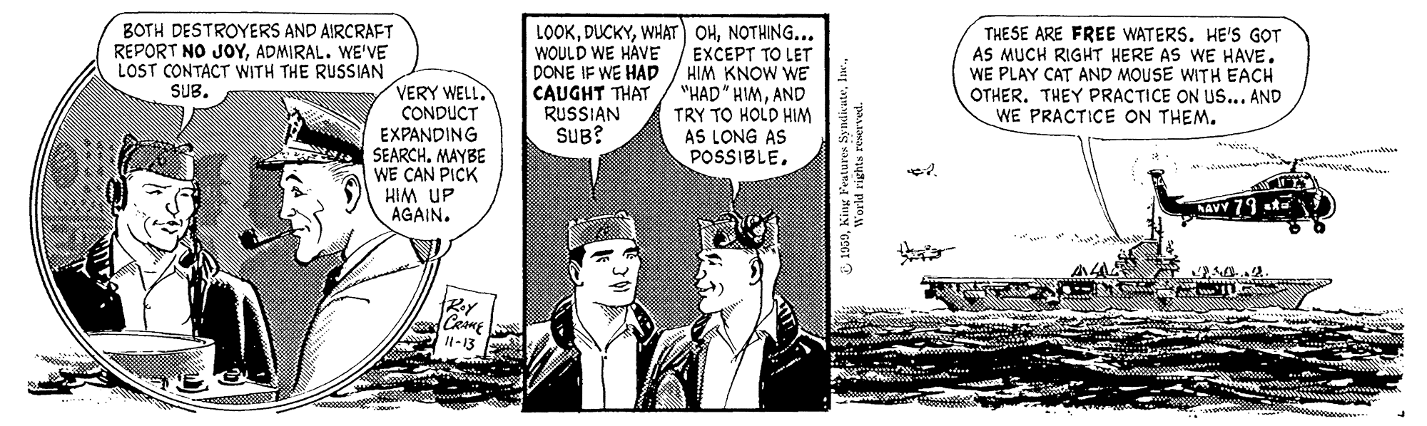 Art OCR: LOOKNOTHING... EXCEPT TO LET HIM KNOW WE "HAD" HIMAND TRY TO HOLD HIM AS LONG AS POSSIBLEBOTH DESTROYERS AND AIRCRAFT REPORT NO JOYADMIRAL. WE'VE LOST CONTACT WITH THE RUSSIAN WOULD WE HAVE DONE IF WE HADp CAUGHT THAT RUSSIAN SUB? THESE ARE FREE WATERS. HE'S GOT AS MUCH RIGHT HERE AS WE HAVE. WE PLAY CAT AND MOUSE WITH EACH OTHER. THEY PRACTICE ON US... AND WE PRACTICE ON THEM. VERY WELL. CONDUCT EXPANDING SUB. SEARCH. MAYBE WE CAN PICK KIM UP AGAIN. NAVY 79 st= l-13 LOOKWHAT OHNOTHING... EXCEPT TO LET HIM KNOW WE "HAD" HIMAND TRY TO HOLD HIM AS LONG AS POSSIBLEBOTH DESTROYERS AND AIRCRAFT REPORT NO JOYADMIRAL. WE'VE LOST CONTACT WITH THE RUSSIAN WOULD WE HAVE DONE IF WE HADp CAUGHT THAT RUSSIAN SUB? THESE ARE FREE WATERS. HE'S GOT AS MUCH RIGHT HERE AS WE HAVE. WE PLAY CAT AND MOUSE WITH EACH OTHER. THEY PRACTICE ON US... AND WE PRACTICE ON THEM. VERY WELL. CONDUCT EXPANDING SUB. SEARCH. MAYBE WE CAN PICK KIM UP AGAIN. NAVY 79 st= l-13