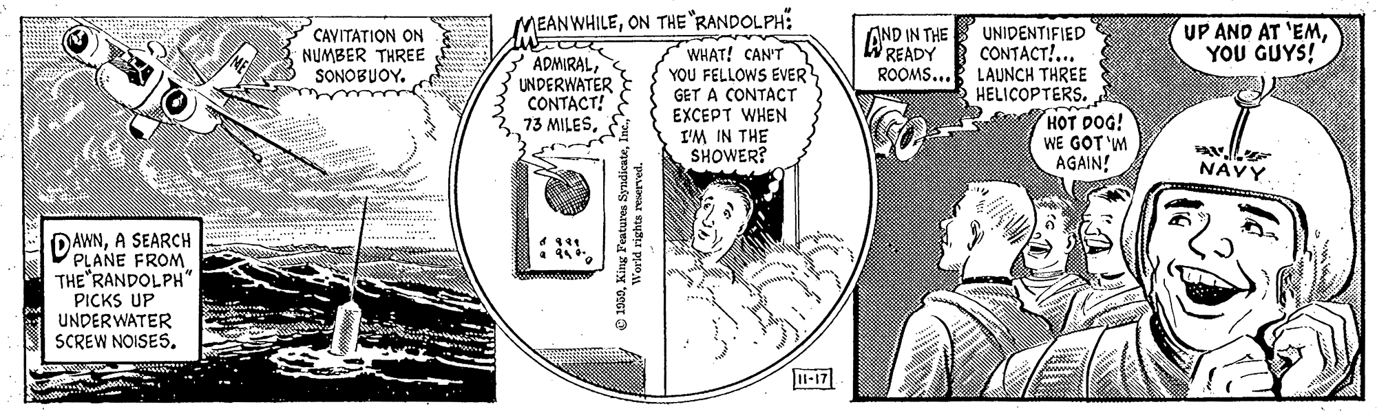 Illustration OCR: MEANWHILEON THE "RANDOLPH: CAVITATION ON NUMBER THREE SONOBUOYAND IN THE READY UNIDENTIFIED CONTACT!... ROOMS... LAUNCH THREE HELIÇOPTERS. UP AND AT 'EMYOU GUYS! ADMIRALUNDERWATER CONTACT! 73 MILESWHAT! CAN'T YOU FELLOWS EVER GET A CONTACT EXCEPT WHEN I'M IN THE SHOWER? HOT DOG! WE GOT 'M AGAIN! NAVY DAWNA SEARCH PLANE FROM THE RANDOLPH" PICKS UP UNDERWATER SCREW NOISES. 1-17 1959King Features S MEANWHILEON THE "RANDOLPH: CAVITATION ON NUMBER THREE SONOBUOYAND IN THE READY UNIDENTIFIED CONTACT!... ROOMS... LAUNCH THREE HELIÇOPTERS. UP AND AT 'EMYOU GUYS! ADMIRALUNDERWATER CONTACT! 73 MILESWHAT! CAN'T YOU FELLOWS EVER GET A CONTACT EXCEPT WHEN I'M IN THE SHOWER? HOT DOG! WE GOT 'M AGAIN! NAVY DAWNA SEARCH PLANE FROM THE RANDOLPH" PICKS UP UNDERWATER SCREW NOISES. 1-17 1959King Features S