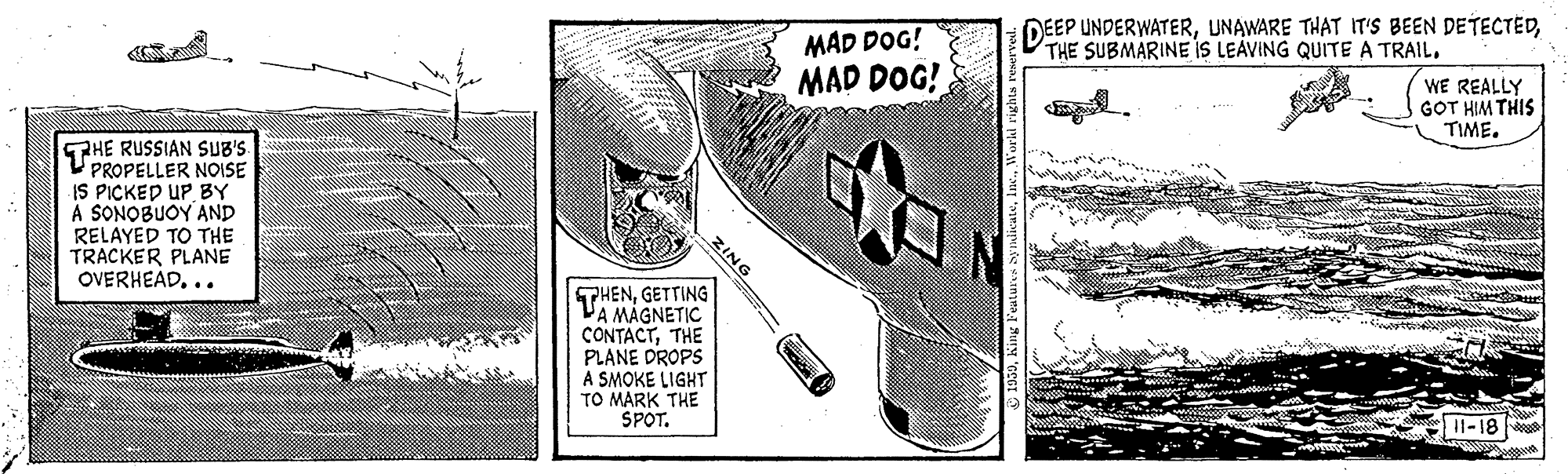Tool OCR: DEEP UNDERWATERMAD DOG! MAD DOG! WE REALLY GOT HIM THIS TIME. GRHE RUSSIAN SUB'S. V PROPELLER NOISE IS PICKED UP BY A SONOBUOY AND RELAYED TO THE TRACKER PLANE OVERHEAD... THENGETTING VA MÁGNETIC CONTACTTHE PLANE DROPS A SMOKE LIGHT TO MARK THE SPOT. 11-18 ZING DEEP UNDERWATERUNAWARE THAT IT'S BEEN DETECTEDTHE SUBMARINE iS LEAVING QUITE A TRAILMAD DOG! MAD DOG! WE REALLY GOT HIM THIS TIME. GRHE RUSSIAN SUB'S. V PROPELLER NOISE IS PICKED UP BY A SONOBUOY AND RELAYED TO THE TRACKER PLANE OVERHEAD... THENGETTING VA MÁGNETIC CONTACTTHE PLANE DROPS A SMOKE LIGHT TO MARK THE SPOT. 11-18 ZING