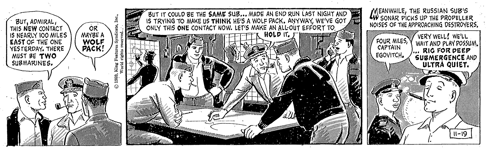Illustration OCR: BUT IT COULD BE THE SAME SUB... MADE AN END RUN LAST NIGHT AND IS TRYING TO MAKE US THINK HE'S A WOLF PACK. ANYWAYWE'VE GOT ONLY THIS ONE CONTACT NOW. LET'S MAKE AN ALL-OUT EFFORT TO. MEANWHILETHE RUSSIAN SUB'S W SONAR PICKS UP THE PROPELLER NOISES OF THE APPROACHING DESTROYERSTHIS NEW CONTACT IS NEARLY 100 MILES EAST OF THE ONE YESTERDAYTHERE MUST BE TWO SUBMARINES. OR MAYBE A WOLF PACK! TR HOLD IT. VERY WELL! WE'LL FOUR MILESY WAIT AND PLAY POSSUM. RIG FOR DEEP SUBMERGENCE AND ULTRÁ QUIET. CAPTAIN EGOVITCH. II-19 BUT IT COULD BE THE SAME SUB... MADE AN END RUN LAST NIGHT AND IS TRYING TO MAKE US THINK HE'S A WOLF PACK. ANYWAYWE'VE GOT ONLY THIS ONE CONTACT NOW. LET'S MAKE AN ALL-OUT EFFORT TO. MEANWHILETHE RUSSIAN SUB'S W SONAR PICKS UP THE PROPELLER NOISES OF THE APPROACHING DESTROYERSTHIS NEW CONTACT IS NEARLY 100 MILES EAST OF THE ONE YESTERDAYTHERE MUST BE TWO SUBMARINES. OR MAYBE A WOLF PACK! TR HOLD IT. VERY WELL! WE'LL FOUR MILESY WAIT AND PLAY POSSUM. RIG FOR DEEP SUBMERGENCE AND ULTRÁ QUIET. CAPTAIN EGOVITCH. II-19