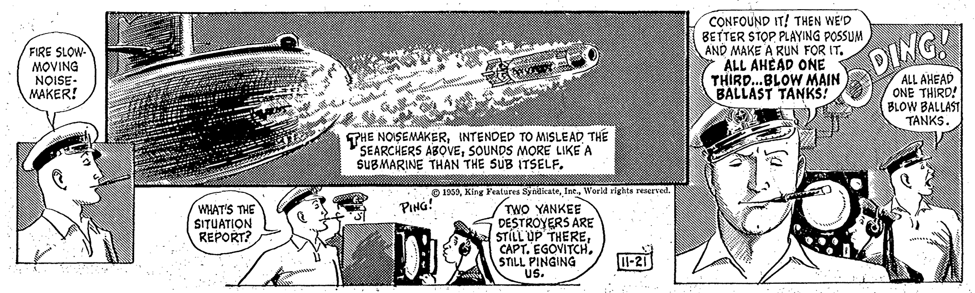 Art OCR: FIRE SLOW- MOVING NOISE- MAKER! CONFOUND IT! THEN WE'D BETTER STOPPLAYING POSSUM AND MAKE A RUN FOR IT. ALL AHÉAD ONE THIRD..BLOW MAIN BALLAST TANKS! DING! ALL AHEAD ONE THIRD! BLOW BALLAST TANKS. THE NOISEMAKERTHE SEARCHERS ABOVESOUNDS MORE LIKE A SUBMARINE THAN THE SUB ITSELF. O 1959World rights reserved. PING! WHAT'S THE SITUATION REPORT? TWO YANKEE DESTROYERS ARE STÍLL UP THERESTILL PINGING US. I-21 FIRE SLOW- MOVING NOISE- MAKER! CONFOUND IT! THEN WE'D BETTER STOPPLAYING POSSUM AND MAKE A RUN FOR IT. ALL AHÉAD ONE THIRD..BLOW MAIN BALLAST TANKS! DING! ALL AHEAD ONE THIRD! BLOW BALLAST TANKS. THE NOISEMAKERINTENDED TO MISLEADTHE SEARCHERS ABOVESOUNDS MORE LIKE A SUBMARINE THAN THE SUB ITSELF. O 1959King Features SyndicateWorld rights reserved. PING! WHAT'S THE SITUATION REPORT? TWO YANKEE DESTROYERS ARE STÍLL UP THERECAPT. EGOVITCHSTILL PINGING US. I-21